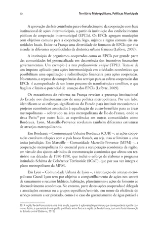 324 Território Metropolitano, Políticas Municipais
A aprovação das leis contribuiu para o fortalecimento da cooperação com base
institucional de ações intermunicipais, a partir da instituição dos estabelecimentos
públicos de cooperação intermunicipal (EPCIs). Os EPCIs agregam municípios
com objetivos comuns para a cooperação, logo, sujeitos a regras comuns das au-
toridades locais. Existe na França uma diversidade de formatos de EPCIs que visa
atender às diferentes especificidades da dinâmica urbana francesa (Lefèvre, 2009).
A instituição de organismos cooperados como os EPCIs por grande parte
das comunidades foi potencializada em decorrência dos incentivos financeiros
governamentais. Um exemplo é a taxe professionnele unique (TPU). Trata-se de
um imposto aplicado para ações intermunicipais em atividades econômicas que
possibilitam uma equalização e redistribuição financeira para ações cooperadas.
No entanto, o repasse de competências dos serviços para as esferas cooperadas dos
EPCIs é acompanhado de um lento processo de transferência e conflitos, o que
fragiliza e limita o potencial de atuação dos EPCIs (Lefévre, 2009).
Os mecanismos de reforma na França revelam a presença institucional
do Estado nos direcionamentos de uma política metropolitana. Por um lado,
identificam-se os esforços significativos do Estado para instituir mecanismos e
projetos econômicos associados à equalização de custo-benefício para as áreas
metropolitanas – sobretudo na área metropolitana de Île-de-France, onde se
situa Paris;10
por outro lado, as experiências em outras comunidades como
Bordeaux, Lyon, Marseille-Provence revelaram também diferentes estruturas
de arranjos metropolitanos.
Em Bordeaux – Communauté Urbaine Bordeaux (CUB) –, as ações coope-
radas envolvem relações com o país basco francês, ou seja, não se limitam a uma
única jurisdição. Em Marseille – Comunidade Marseille-Provence (MPM) –, a
cooperação metropolitana foi essencial para a recuperação econômica da região,
em virtude dos ajustes advindos da reestruturação econômica que afetou seu ter-
ritório nas décadas de 1980-1990, que inclui o esforço de elaborar o programa
intitulado Schéma de Cohérence Territoriale (SCoT), que por sua vez integra o
plano metropolitano da MPM.
Em Lyon – Comunidade Urbana de Lyon –, a instituição do arranjo metro-
politano Grand Lyon tem por objetivo o compartilhamento de ações nos setores
de saneamento e recursos hídricos, habitação, planejamento e ações de fomento ao
desenvolvimento econômico. No entanto, parte destas ações cooperadas é delegada
a associações externas ou a grupos específicos/setoriais, em nome da eficiência do
serviço comum a ser prestado, como é o caso do gerenciamento de água potável e
10. A região Île-de-France cobre uma área ampla, superior à aglomeração parisiense, que corresponderia à petite cou-
ronne. Assim, o que existe é uma gestão partilhada entre Paris e a região de Île-de-France, com uma forte intervenção
do Estado central (Goberna, 2012).
 