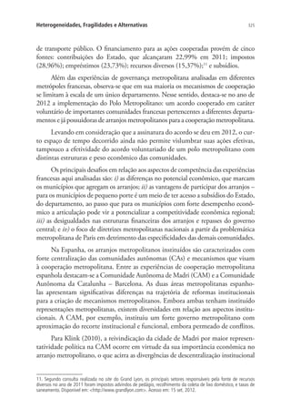 325Heterogeneidades, Fragilidades e Alternativas
de transporte público. O financiamento para as ações cooperadas provém de cinco
fontes: contribuições do Estado, que alcançaram 22,99% em 2011; impostos
(28,96%); empréstimos (23,73%); recursos diversos (15,37%);11
e subsídios.
Além das experiências de governança metropolitana analisadas em diferentes
metrópoles francesas, observa-se que em sua maioria os mecanismos de cooperação
se limitam à escala de um único departamento. Nesse sentido, destaca-se no ano de
2012 a implementação do Polo Metropolitano: um acordo cooperado em caráter
voluntário de importantes comunidades francesas pertencentes a diferentes departa-
mentos e já possuidoras de arranjos metropolitanos para a cooperação metropolitana.
Levando em consideração que a assinatura do acordo se deu em 2012, o cur-
to espaço de tempo decorrido ainda não permite vislumbrar suas ações efetivas,
tampouco a efetividade do acordo voluntariado de um polo metropolitano com
distintas estruturas e peso econômico das comunidades.
Os principais desafios em relação aos aspectos de competência das experiências
francesas aqui analisadas são: i) as diferenças no potencial econômico, que marcam
os municípios que agregam os arranjos; ii) as vantagens de participar dos arranjos –
para os municípios de pequeno porte é um meio de ter acesso a subsídios do Estado,
do departamento, ao passo que para os municípios com forte desempenho econô-
mico a articulação pode vir a potencializar a competitividade econômica regional;
iii) as desigualdades nas estruturas financeiras dos arranjos e repasses do governo
central; e iv) o foco de diretrizes metropolitanas nacionais a partir da problemática
metropolitana de Paris em detrimento das especificidades das demais comunidades.
Na Espanha, os arranjos metropolitanos instituídos são caracterizados com
forte centralização das comunidades autônomas (CAs) e mecanismos que visam
à cooperação metropolitana. Entre as experiências de cooperação metropolitana
espanhola destacam-se a Comunidade Autônoma de Madri (CAM) e a Comunidade
Autônoma da Catalunha – Barcelona. As duas áreas metropolitanas espanho-
las apresentam significativas diferenças na trajetória de reformas institucionais
para a criação de mecanismos metropolitanos. Embora ambas tenham instituído
representações metropolitanas, existem diversidades em relação aos aspectos institu-
cionais. A CAM, por exemplo, instituiu um forte governo metropolitano com
aproximação do recorte institucional e funcional, embora permeado de conflitos.
Para Klink (2010), a reivindicação da cidade de Madri por maior represen-
tatividade política na CAM ocorre em virtude da sua importância econômica no
arranjo metropolitano, o que acirra as divergências de descentralização institucional
11. Segundo consulta realizada no site do Grand Lyon, os principais setores responsáveis pela fonte de recursos
diversos no ano de 2011 foram impostos advindos de pedágio, recolhimento da coleta de lixo doméstico, e taxas de
saneamento. Disponível em: http://www.grandlyon.com. Acesso em: 15 set. 2012.
 