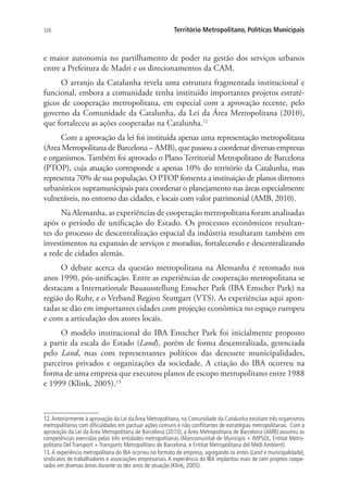326 Território Metropolitano, Políticas Municipais
e maior autonomia no partilhamento de poder na gestão dos serviços urbanos
entre a Prefeitura de Madri e os direcionamentos da CAM.
O arranjo da Catalunha revela uma estrutura fragmentada institucional e
funcional, embora a comunidade tenha instituído importantes projetos estraté-
gicos de cooperação metropolitana, em especial com a aprovação recente, pelo
governo da Comunidade da Catalunha, da Lei da Área Metropolitana (2010),
que fortaleceu as ações cooperadas na Catalunha.12
Com a aprovação da lei foi instituída apenas uma representação metropolitana
(Area Metropolitana de Barcelona – AMB), que passou a coordenar diversas empresas
e organismos. Também foi aprovado o Plano Territorial Metropolitano de Barcelona
(PTOP), cuja atuação corresponde a apenas 10% do território da Catalunha, mas
representa 70% de sua população. O PTOP fomenta a instituição de planos diretores
urbanísticos supramunicipais para coordenar o planejamento nas áreas especialmente
vulneráveis, no entorno das cidades, e locais com valor patrimonial (AMB, 2010).
Na Alemanha, as experiências de cooperação metropolitana foram analisadas
após o período de unificação do Estado. Os processos econômicos resultan-
tes do processo de descentralização espacial da indústria resultaram também em
investimentos na expansão de serviços e moradias, fortalecendo e descentralizando
a rede de cidades alemãs.
O debate acerca da questão metropolitana na Alemanha é retomado nos
anos 1990, pós-unificação. Entre as experiências de cooperação metropolitana se
destacam a Internationale Bauausstellung Emscher Park (IBA Emscher Park) na
região do Ruhr, e o Verband Region Stuttgart (VTS). As experiências aqui apon-
tadas se dão em importantes cidades com projeção econômica no espaço europeu
e com a articulação dos atores locais.
O modelo institucional do IBA Emscher Park foi inicialmente proposto
a partir da escala do Estado (Land), porém de forma descentralizada, gerenciada
pelo Land, mas com representantes políticos das dezessete municipalidades,
parceiros privados e organizações da sociedade. A criação do IBA ocorreu na
forma de uma empresa que executou planos de escopo metropolitano entre 1988
e 1999 (Klink, 2005).13
12.Anteriormente à aprovação da Lei da Área Metropolitana, na Comunidade da Catalunha existiam três organismos
metropolitanos com dificuldades em pactuar ações comuns e não conflitantes de estratégias metropolitanas. Com a
aprovação da Lei da Área Metropolitana de Barcelona (2010), a Área Metropolitana de Barcelona (AMB) assumiu as
competências exercidas pelas três entidades metropolitanas (Mancomunitat de Municipis + IMPSOL, Entitat Metro-
politana Del Transport + Transports Metropolitans de Barcelona, e Entitat Metropolitana del Medi Ambient).
13.A experiência metropolitana do IBA ocorreu no formato de empresa, agregando os entes (Land e municipalidade),
sindicatos de trabalhadores e associações empresariais. A experiência do IBA implantou mais de cem projetos coope-
rados em diversas áreas durante os dez anos de atuação (Klink, 2005).
 