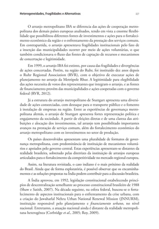 327Heterogeneidades, Fragilidades e Alternativas
O arranjo metropolitano IBA se diferencia das ações de cooperação metro-
politana dos demais países europeus analisados, tendo em vista a enorme flexibi-
lidade que possibilitou diferentes fontes de investimentos e ações para o fortaleci-
mento econômico da região e o enfrentamento da prestação dos serviços comuns.
Em contrapartida, o arranjo apresentava fragilidades institucionais pelo fato de
a inserção das municipalidades ocorrer por meio de ações voluntárias, o que
também condicionava o fluxo das fontes de captação de recursos e mecanismos
de concertação e legitimidade.
Em 1999, o arranjo IBA foi extinto, por causa das fragilidades e divergências
de ações concertadas. Porém, na região do Ruhr, foi instituído dez anos depois
o Ruhr Regional Association (RVR), com o objetivo de executar ações de
planejamento no arranjo da Metrópole Rhur. A legitimidade para elegibilidade
das ações necessita de votos dos representantes que integram o arranjo, e as fontes
de financiamento provêm das municipalidades e ações cooperadas com o governo
federal (RVR, 2012).
Já a estrutura do arranjo metropolitano de Stuttgart apresenta uma diversi-
dade de ações consorciadas, com destaque para o transporte público e o fomento
à instalação de empresas na região. Entre as experiências de governança metro-
politana alemãs, o arranjo de Stuttgart apresenta fortes representação política e
engajamento da sociedade. A partir de eleições diretas e de uma clareza das atri-
buições e alocação dos investimentos, tal arranjo tem possibilitado importantes
avanços na prestação de serviço comum, além do fortalecimento econômico do
arranjo metropolitano com os investimentos no setor de produção.
Os países desenvolvidos apresentam uma pluralidade de formatos de gover-
nança metropolitana, com predominância de instituição de mecanismos voluntá-
rios e apoiados pelo governo central. Estas experiências apresentam-se distantes da
realidade brasileira, sobretudo pelas diretrizes da instituição de arranjos europeus
articulados para o fortalecimento da competitividade no mercado regional europeu.
Assim, na literatura revisitada, o caso indiano é o mais próximo da realidade
do Brasil. Ainda que de forma exploratória, é possível observar que os encaminha-
mentos e as soluções propostas na Índia podem contribuir para a discussão brasileira.
A Índia aprovou, em 1992, legislação constitucional estabelecendo princí-
pios de descentralização semelhante ao processo constitucional brasileiro de 1988
(Shaw e Satish, 2007). Na década seguinte, na esfera federal, buscou-se o forta-
lecimento de aspectos institucionais para o enfrentamento da crise urbana, com
a criação do Jawaharlal Nehru Urban National Renewal Mission (JNNURM),
instituição responsável pelo planejamento e financiamento urbano, no nível
nacional. Entretanto, a atuação nacional ainda é distante da realidade metropoli-
tana heterogênea (Corbridge et al., 2005; Roy, 2009).
 