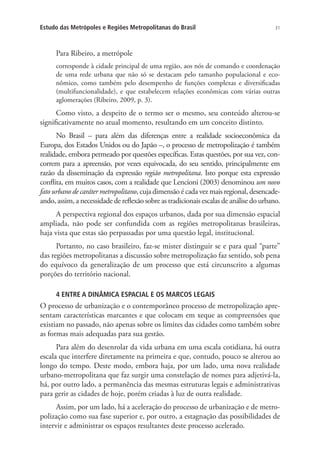 31Estudo das Metrópoles e Regiões Metropolitanas do Brasil
Para Ribeiro, a metrópole
corresponde à cidade principal de uma região, aos nós de comando e coordenação
de uma rede urbana que não só se destacam pelo tamanho populacional e eco-
nômico, como também pelo desempenho de funções complexas e diversificadas
(multifuncionalidade), e que estabelecem relações econômicas com várias outras
aglomerações (Ribeiro, 2009, p. 3).
Como visto, a despeito de o termo ser o mesmo, seu conteúdo alterou-se
significativamente no atual momento, resultando em um conceito distinto.
No Brasil – para além das diferenças entre a realidade socioeconômica da
Europa, dos Estados Unidos ou do Japão –, o processo de metropolização é também
realidade, embora permeado por questões específicas. Estas questões, por sua vez, con-
correm para a apreensão, por vezes equivocada, do seu sentido, principalmente em
razão da disseminação da expressão região metropolitana. Isto porque esta expressão
conflita, em muitos casos, com a realidade que Lencioni (2003) denominou um novo
fato urbano de caráter metropolitano, cuja dimensão é cada vez mais regional, desencade-
ando, assim, a necessidade de reflexão sobre as tradicionais escalas de análise do urbano.
A perspectiva regional dos espaços urbanos, dada por sua dimensão espacial
ampliada, não pode ser confundida com as regiões metropolitanas brasileiras,
haja vista que estas são perpassadas por uma questão legal, institucional.
Portanto, no caso brasileiro, faz-se mister distinguir se e para qual “parte”
das regiões metropolitanas a discussão sobre metropolização faz sentido, sob pena
do equívoco da generalização de um processo que está circunscrito a algumas
porções do território nacional.
4 ENTRE A DINÂMICA ESPACIAL E OS MARCOS LEGAIS
O processo de urbanização e o contemporâneo processo de metropolização apre-
sentam características marcantes e que colocam em xeque as compreensões que
existiam no passado, não apenas sobre os limites das cidades como também sobre
as formas mais adequadas para sua gestão.
Para além do desenrolar da vida urbana em uma escala cotidiana, há outra
escala que interfere diretamente na primeira e que, contudo, pouco se alterou ao
longo do tempo. Deste modo, embora haja, por um lado, uma nova realidade
urbano-metropolitana que faz surgir uma constelação de nomes para adjetivá-la,
há, por outro lado, a permanência das mesmas estruturas legais e administrativas
para gerir as cidades de hoje, porém criadas à luz de outra realidade.
Assim, por um lado, há a aceleração do processo de urbanização e de metro-
polização como sua fase superior e, por outro, a estagnação das possibilidades de
intervir e administrar os espaços resultantes deste processo acelerado.
 