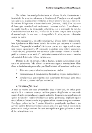 328 Território Metropolitano, Políticas Municipais
No âmbito das metrópoles indianas, na última década, fortaleceu-se a
instituição de arranjos, tais como a Comissão de Planejamento Metropoli-
tano em todas as áreas metropolitanas, a fim de elaborar os planos metropo-
litanos em diálogo com as municipalidades (Johnson, 2011). Este processo
de busca por arranjos locais autônomos, em certa medida, é semelhante à
indicação brasileira de cooperação voluntária, com a aprovação da Lei dos
Consórcios Públicos. Ou seja, verifica-se, ao mesmo tempo, uma busca por
descentralização de um lado, e a incapacidade de planejamento e financia-
mento de outro.
Vale esclarecer que, no âmbito municipal, o arranjo político indiano tam-
bém é parlamentar. Há número variado de cadeiras que compõem a câmara da
chamada “Corporação Municipal”. A câmara, por sua vez, elege o prefeito, que
tem função representativa. O comissário municipal, com poderes executivos,
é indicado pelo governador, mas responde politicamente à câmara e atende a
políticas eminentemente locais. O comissário atua essencialmente como executivo
submetido à deliberação política parlamentar.
De todo modo, em comum, pode-se dizer que as ações institucionais volun-
tárias em países como Índia e Brasil são recentes na agenda metropolitana. Além
disso, as iniciativas são permeadas por dificuldades de várias ordens, quais sejam:
•	 diferentes contextos institucionais entre os estados;
•	 baixa capacidade de planejamento e elaboração de projetos metropolitanos; e
•	 competências concorrentes não claramente delineadas com baixa
eficiência, accountability e resultados.
4 CONSIDERAÇÕES FINAIS
A título de resumo dos casos apresentados, pode-se dizer que, em linhas gerais
(quadro 3), o continente europeu também apresenta fragilidades no estabeleci-
mento de ações cooperadas, em especial no âmbito dos espaços metropolitanos, já
que os mecanismos jurídico-institucionais, para a governança, implicam repasse
ou coordenação de competências, o que gera conflitos entre os entes governamentais.
Em alguns países, porém, é possível identificar participação significativa do
governo central de forma institucionalizada em ações que visam à eficiência da
prestação de serviços comuns das áreas metropolitanas, principalmente a partir
de incentivos financeiros.
 