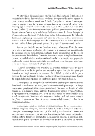 330 Território Metropolitano, Políticas Municipais
O esforço dos países analisados em fomentar, financiar e/ou fortalecer ações
cooperadas de forma descentralizada revelam a emergência dos novos agentes na
construção da agenda metropolitana. A União Europeia tem desenvolvido impor-
tantes projetos a fim de incentivar a cooperação entre os governos locais, a exem-
plo do projeto Urban,14
desenvolvido entre 1994 e 1999 (Urban I) e entre 2000
e 2006 (Urban II), que fomentou estratégias políticas para amenizar as desigual-
dades socioeconômicas a partir de linhas de financiamento do Fundo Europeu de
Desenvolvimento Regional (Feder). Estas linhas de financiamento do Feder são
destinadas a ações cooperadas, com o objetivo de revitalizar as áreas urbanas com
elevados índices de desemprego, visando ao fortalecimento da coesão territorial,
ao intercâmbio de boas práticas de gestão, e à geração de economias de escala.
Sabe-se que ainda há muitos desafios a serem enfrentados. Parte das estru-
turas dos arranjos aqui analisados não integra em seus conselhos a participação
de entidades civis ou mecanismos de sufrágio direto, distanciando-os do próprio
reconhecimento dos cidadãos. Citem-se, entretanto, como exemplos de represen-
tação da sociedade civil: a realização do referendo e a aceitação pela população
londrina do retorno de uma instituição metropolitana e, em Stuttgart, a represen-
tação da sociedade por meio de eleição direta.
Diante da diversidade e tratativas da questão metropolitana em países
desenvolvidos e na Índia, podem ser apontados alguns indícios de ações que
poderiam ser implementadas no contexto da realidade brasileira, ainda que o
processo de metropolização de países em desenvolvimento apresente grau elevado
de disparidades se comparado ao quadro dos países europeus analisados.
A emergência de uma política metropolitana que busque o enfrentamento
das dificuldades de oferta de serviços urbanos necessita de priorização em longo
prazo, com previsão de financiamento nacional. No caso do Brasil, a União
poderia vir a fortalecer a coesão entre os diversos entes, agentes privados/públicos
e representação da sociedade civil, além de criar fundo de investimentos para
acordos cooperados. Nesse sentido, a estrutura institucional teria como uma das
funções a coesão entre os diferentes atores para o estabelecimento de diretrizes e
coparticipação local.
Em suma, este capítulo analisou a institucionalidade da governança metro-
politana em países europeus, Estados Unidos, Canadá e Índia, com ênfase nas
estratégias de ações cooperadas e suas experiências de gestão. Para tanto, discorreu-se
sobre arranjos instituídos – por vezes de forma compulsória, outras voluntárias –
e sobre a oferta de serviços cooperados. Consideraram-se ainda as diretrizes insti-
tucionais dos países federativos em questão e os desafios e limitações de fomento
14.Para mais informações a respeito,consultar:http://ec.europa.eu/regional_policy/archive/urban2/documents_en.htm.
 