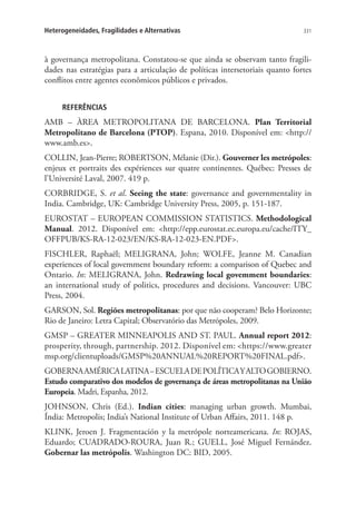 331Heterogeneidades, Fragilidades e Alternativas
à governança metropolitana. Constatou-se que ainda se observam tanto fragili-
dades nas estratégias para a articulação de políticas intersetoriais quanto fortes
conflitos entre agentes econômicos públicos e privados.
REFERÊNCIAS
AMB – ÀREA METROPOLITANA DE BARCELONA. Plan Territorial
Metropolitano de Barcelona (PTOP). Espana, 2010. Disponível em: http://
www.amb.es.
COLLIN, Jean-Pierre; ROBERTSON, Mélanie (Dir.). Gouverner les metrópoles:
enjeux et portraits des expériences sur quatre continentes. Québec: Presses de
l’Université Laval, 2007. 419 p.
CORBRIDGE, S. et al. Seeing the state: governance and governmentality in
India. Cambridge, UK: Cambridge University Press, 2005, p. 151-187.
EUROSTAT – EUROPEAN COMMISSION STATISTICS. Methodological
Manual. 2012. Disponível em: http://epp.eurostat.ec.europa.eu/cache/ITY_
OFFPUB/KS-RA-12-023/EN/KS-RA-12-023-EN.PDF.
FISCHLER, Raphaël; MELIGRANA, John; WOLFE, Jeanne M. Canadian
experiences of local govemment boundary reform: a comparison of Quebec and
Ontario. In: MELIGRANA, John. Redrawing local govemment boundaries:
an international study of politics, procedures and decisions. Vancouver: UBC
Press, 2004.
GARSON, Sol. Regiões metropolitanas: por que não cooperam? Belo Horizonte;
Rio de Janeiro: Letra Capital; Observatório das Metrópoles, 2009.
GMSP – GREATER MINNEAPOLIS AND ST. PAUL. Annual report 2012:
prosperity, through, partnership. 2012. Disponível em: https://www.greater
msp.org/clientuploads/GMSP%20ANNUAL%20REPORT%20FINAL.pdf.
GOBERNAAMÉRICALATINA–ESCUELADEPOLÍTICAYALTOGOBIERNO.
Estudo comparativo dos modelos de governança de áreas metropolitanas na União
Europeia. Madri, Espanha, 2012.
­JOHNSON, Chris (Ed.). Indian cities: managing urban growth. Mumbai,
Índia: Metropolis; India’s National Institute of Urban Affairs, 2011. 148 p.
KLINK, Jeroen J. Fragmentación y la metrópole norteamericana. In: ROJAS,
Eduardo; CUADRADO-ROURA, Juan R.; GUELL, José Miguel Fernández.
Gobernar las metrópolis. Washington DC: BID, 2005.
 