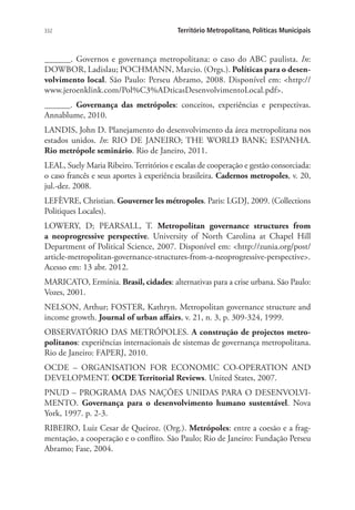 332 Território Metropolitano, Políticas Municipais
______. Governos e governança metropolitana: o caso do ABC paulista. In:
DOWBOR, Ladislau; POCHMANN, Marcio. (Orgs.). Políticas para o desen-
volvimento local. São Paulo: Perseu Abramo, 2008. Disponível em: http://
www.jeroenklink.com/Pol%C3%ADticasDesenvolvimentoLocal.pdf.
______. Governança das metrópoles: conceitos, experiências e perspectivas.
Annablume, 2010.
LANDIS, John D. Planejamento do desenvolvimento da área metropolitana nos
estados unidos. In: RIO DE JANEIRO; THE WORLD BANK; ESPANHA.
Rio metrópole seminário. Rio de Janeiro, 2011.
LEAL, Suely Maria Ribeiro. Territórios e escalas de cooperação e gestão consorciada:
o caso francês e seus aportes à experiência brasileira. Cadernos metropoles, v. 20,
jul.-dez. 2008.
LEFÈVRE, Christian. Gouverner les métropoles. Paris: LGDJ, 2009. (Collections
Politiques Locales).
LOWERY, D; PEARSALL, T. Metropolitan governance structures from
a neoprogressive perspective. University of North Carolina at Chapel Hill
Department of Political Science, 2007. Disponível em: http://zunia.org/post/
article-metropolitan-governance-structures-from-a-neoprogressive-perspective.
Acesso em: 13 abr. 2012.
MARICATO, Ermínia. Brasil, cidades: alternativas para a crise urbana. São Paulo:
Vozes, 2001.
NELSON, Arthur; FOSTER, Kathryn. Metropolitan governance structure and
income growth. Journal of urban affairs, v. 21, n. 3, p. 309-324, 1999.
OBSERVATÓRIO DAS METRÓPOLES. A construção de projectos metro-
politanos: experiências internacionais de sistemas de governança metropolitana.
Rio de Janeiro: FAPERJ, 2010.
OCDE – ORGANISATION FOR ECONOMIC CO-OPERATION AND
DEVELOPMENT. OCDE Territorial Reviews. United States, 2007.
PNUD – PROGRAMA DAS NAÇÕES UNIDAS PARA O DESENVOLVI-
MENTO. Governança para o desenvolvimento humano sustentável. Nova
York, 1997. p. 2-3.
RIBEIRO, Luiz Cesar de Queiroz. (Org.). Metrópoles: entre a coesão e a frag-
mentação, a cooperação e o conflito. São Paulo; Rio de Janeiro: Fundação Perseu
Abramo; Fase, 2004.
 