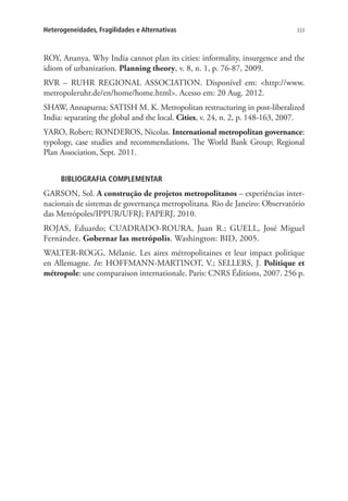 333Heterogeneidades, Fragilidades e Alternativas
ROY, Ananya. Why India cannot plan its cities: informality, insurgence and the
idiom of urbanization. Planning theory, v. 8, n. 1, p. 76-87, 2009.
RVR – RUHR REGIONAL ASSOCIATION. Disponível em: http://www.
metropoleruhr.de/en/home/home.html. Acesso em: 20 Aug. 2012.
SHAW, Annapurna; SATISH M. K. Metropolitan restructuring in post-liberalized
India: separating the global and the local. Cities, v. 24, n. 2, p. 148-163, 2007.
YARO, Robert; RONDEROS, Nicolas. International metropolitan governance:
typology, case studies and recommendations. The World Bank Group; Regional
Plan Association, Sept. 2011.
BIBLIOGRAFIA COMPLEMENTAR
GARSON, Sol. A construção de projetos metropolitanos – experiências inter-
nacionais de sistemas de governança metropolitana. Rio de Janeiro: Observatório
das Metrópoles/IPPUR/UFRJ; FAPERJ, 2010.
ROJAS, Eduardo; CUADRADO-ROURA, Juan R.; GUELL, José Miguel
Fernández. Gobernar las metrópolis. Washington: BID, 2005.
WALTER-ROGG, Mélanie. Les aires métropolitaines et leur impact politique
en Allemagne. In: HOFFMANN-MARTINOT, V.; SELLERS, J. Politique et
métropole: une comparaison internationale. Paris: CNRS Éditions, 2007. 256 p.
 