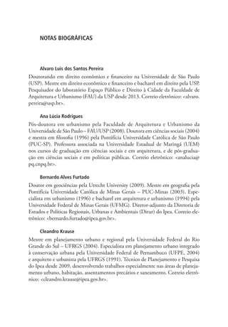 NOTAS BIOGRÁFICAS
Alvaro Luis dos Santos Pereira
Doutorando em direito econômico e financeiro na Universidade de São Paulo
(USP). Mestre em direito econômico e financeiro e bacharel em direito pela USP.
Pesquisador do laboratório Espaço Público e Direito à Cidade da Faculdade de
Arquitetura e Urbanismo (FAU) da USP desde 2013. Correio eletrônico: alvaro.
pereira@usp.br.
Ana Lúcia Rodrigues
Pós-doutora em urbanismo pela Faculdade de Arquitetura e Urbanismo da
Universidade de São Paulo – FAU/USP (2008). Doutora em ciências sociais (2004)
e mestra em filosofia (1996) pela Pontifícia Universidade Católica de São Paulo
(PUC-SP). Professora associada na Universidade Estadual de Maringá (UEM)
nos cursos de graduação em ciências sociais e em arquitetura, e de pós-gradua-
ção em ciências sociais e em políticas públicas. Correio eletrônico: analucia@
pq.cnpq.br.
Bernardo Alves Furtado
Doutor em geociências pela Utrecht University (2009). Mestre em geografia pela
Pontifícia Universidade Católica de Minas Gerais – PUC-Minas (2003). Espe-
cialista em urbanismo (1996) e bacharel em arquitetura e urbanismo (1994) pela
Universidade Federal de Minas Gerais (UFMG). Diretor-adjunto da Diretoria de
Estudos e Políticas Regionais, Urbanas e Ambientais (Dirur) do Ipea. Correio ele-
trônico: bernardo.furtado@ipea.gov.br.
Cleandro Krause
Mestre em planejamento urbano e regional pela Universidade Federal do Rio
Grande do Sul – UFRGS (2004). Especialista em planejamento urbano integrado
à conservação urbana pela Universidade Federal de Pernambuco (UFPE, 2004)
e arquiteto e urbanista pela UFRGS (1991). Técnico de Planejamento e Pesquisa
do Ipea desde 2009, desenvolvendo trabalhos especialmente nas áreas de planeja-
mento urbano, habitação, assentamentos precários e saneamento. Correio eletrô-
nico: cleandro.krause@ipea.gov.br.
 