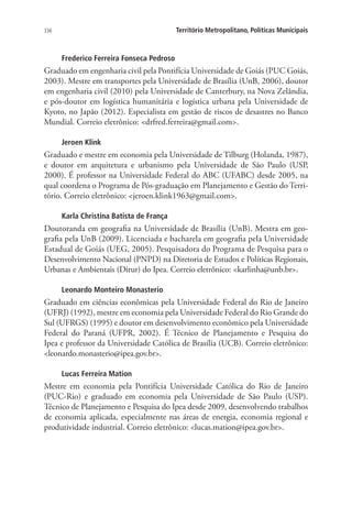 336 Território Metropolitano, Políticas Municipais
Frederico Ferreira Fonseca Pedroso
Graduado em engenharia civil pela Pontifícia Universidade de Goiás (PUC Goiás,
2003). Mestre em transportes pela Universidade de Brasília (UnB, 2006), doutor
em engenharia civil (2010) pela Universidade de Canterbury, na Nova Zelândia,
e pós-doutor em logística humanitária e logística urbana pela Universidade de
Kyoto, no Japão (2012). Especialista em gestão de riscos de desastres no Banco
Mundial. Correio eletrônico: drfred.ferreira@gmail.com.
Jeroen Klink
Graduado e mestre em economia pela Universidade de Tilburg (Holanda, 1987),
e doutor em arquitetura e urbanismo pela Universidade de São Paulo (USP,
2000). É professor na Universidade Federal do ABC (UFABC) desde 2005, na
qual coordena o Programa de Pós-graduação em Planejamento e Gestão do Terri-
tório. Correio eletrônico: jeroen.klink1963@gmail.com.
Karla Christina Batista de França
Doutoranda em geografia na Universidade de Brasília (UnB). Mestra em geo-
grafia pela UnB (2009). Licenciada e bacharela em geografia pela Universidade
Estadual de Goiás (UEG, 2005). Pesquisadora do Programa de Pesquisa para o
Desenvolvimento Nacional (PNPD) na Diretoria de Estudos e Políticas Regionais,
Urbanas e Ambientais (Dirur) do Ipea. Correio eletrônico: karlinha@unb.br.
Leonardo Monteiro Monasterio
Graduado em ciências econômicas pela Universidade Federal do Rio de Janeiro
(UFRJ) (1992), mestre em economia pela Universidade Federal do Rio Grande do
Sul (UFRGS) (1995) e doutor em desenvolvimento econômico pela Universidade
Federal do Paraná (UFPR, 2002). É Técnico de Planejamento e Pesquisa do
Ipea e professor da Universidade Católica de Brasília (UCB). Correio eletrônico:
leonardo.monasterio@ipea.gov.br.
Lucas Ferreira Mation
Mestre em economia pela Pontifícia Universidade Católica do Rio de Janeiro
(PUC-Rio) e graduado em economia pela Universidade de São Paulo (USP).
Técnico de Planejamento e Pesquisa do Ipea desde 2009, desenvolvendo trabalhos
de economia aplicada, especialmente nas áreas de energia, economia regional e
produtividade industrial. Correio eletrônico: lucas.mation@ipea.gov.br.
 