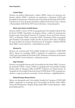 337Notas Biográficas
Luciana Royer
Doutora em política habitacional e urbana (2009), mestra em estruturas am-
bientais urbanas (2003) e bacharela em arquitetura e urbanismo (1995) pela
Faculdade de Arquitetura e Urbanismo da Universidade de São Paulo (FAU/USP).
É professora do curso de gestão de políticas públicas da Escola de Artes, Ciências
e Humanidades (EACH) da USP. Correio eletrônico: luroyer@usp.br.
Maria Luisa Gomes Castello Branco
Doutora (2003) e mestra (1978) em geografia pela Universidade Federal do Rio
de Janeiro (UFRJ). Especialista em pesquisa urbana e análise de assentamentos
humanos pelo International Institute for Aerospace Survey and Earth Sciences
(ITC), na Holanda (1990). Licenciada (1969) e bacharela (1970) em geografia
pela Pontifícia Universidade Católica do Rio de Janeiro (PUC-Rio). Presidente
da seção brasileira do Instituto Panamericano de Geografia e História (IPGH)
desde 2006. Correio eletrônico: mluisacb@terra.com.br.
Mariana Fix
Doutora em economia pela Universidade Estadual de Campinas (UNICAMP,
2011). Mestra em sociologia (2003) e bacharela em arquitetura e urbanismo
(1997) pela Universidade de São Paulo (USP). Professora no Instituto de Economia
da UNICAMP. Correio eletrônico: mfix@uol.com.br.
Olga Firkowski
Doutora em geografia humana pela Universidade de São Paulo (2001). Licencia-
da, bacharela (1984) e mestra (1989) em geografia pela Universidade Estadual
Paulista Júlio de Mesquita Filho (UNESP). Professora do Departamento de
Geografia da Universidade Federal do Paraná (UFPR) desde 1990, ocupando atu-
almente o cargo de professora associada. Correio eletrônico: olgafirk@ufpr.br.
Rafael Henrique Moraes Pereira
Mestre em demografia pela Universidade Estadual de Campinas (UNICAMP,
2008) e graduado em sociologia pela Universidade de Brasília (UnB, 2005).
Técnico de Planejamento e Pesquisa do Ipea desde 2009. Correio eletrônico: rafael.
pereira@ipea.gov.br.
 