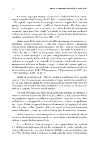 32 Território Metropolitano, Políticas Municipais
Os marcos legais que pautam a discussão das cidades no Brasil são, comu-
mente, oriundos do início do século XX. Tal é o caso do Decreto-Lei no
311, de
1938, segundo o qual as sedes dos municípios teriam a categoria de cidades; isto
porque a compreensão anterior, contida na Constituição de 1824, diferenciava
cidades de vilas, porém, sem a prevalência de critérios funcionais, mas baseada
apenas em sua origem. Deste modo, “a fundação de uma cidade era um direito
exclusivo da Coroa, enquanto as vilas podiam se originar de ações dos donatários,
capitães e governadores” (Silva e Lima, 2011, p. 2).
Assim, desde 1938, a estrutura territorial brasileira passa a ser composta pe-
las cidades – sedes dos municípios – e pelas vilas – sedes dos distritos –, cujas áreas
urbanas seriam estabelecidas pelos municípios. Em 1967, uma lei complementar
define os critérios para a criação de municípios, enquanto na Constituição
Federal de 1988 (CF/88) os estados passam a definir os requisitos mínimos para
a criação de novos municípios, o que gerou uma grande diversidade de critérios e
de limiares para fazê-lo. Como resultado, embora haja marco legal e critérios asse-
melhados ao que poderia ser chamado de funcionais – número de habitantes,
equipamentos urbanos e edificações –, o que prevalece são interesses políticos,
muitas vezes eleitoreiros, que resultaram em uma acelerada ampliação no número
de municípios no Brasil desde 1988, passando de 3.992, na década de 1980, para
5.507, em 2000, e 5.565, em 2010.
Ainda na Constituição de 1988, foi inserida a possibilidade de os estados
criarem regiões metropolitanas, aglomerações urbanas e microrregiões, igualmen-
te sem uma definição global de critérios, resultando, na mesma perspectiva dos
municípios, em discrepâncias estaduais flagrantes e na ausência de critérios que
tenham o conjunto federativo como horizonte.
Na perspectiva legal, uma das poucas possibilidades concretas de ultrapassar a
estrutura territorial tradicional é a Lei no
11.107/2005, a Lei dos Consórcios Públi-
cos, que permite a gestão associada de serviços públicos – entre dois ou mais Entes
da Federação – e que possibilita a busca de soluções em conjunto para problemas
em comum. Embora o tipo mais frequente de consórcio abrangido pela lei tenha
sido o de saúde, também é possível utilizar este expediente legal para temas como
o desenvolvimento regional e os projetos urbanos, além de saneamento e resíduos.
Assim, enquanto as estruturas espaciais se modificam de modo acelerado, as
estruturas administrativas continuam lentas e amarradas a uma realidade passada,
tal qual já sugeria Geddes há um século.
O reconhecimento desse descompasso entre a permanência das estruturas
e a dinâmica dos fenômenos foi um dos motivadores de estudo realizado pelo
Instituto Brasileiro de Geografia e Estatística (IBGE), ainda no final da década
de 1960, refletindo sobre a premência da proposição de regiões metropolitanas
 