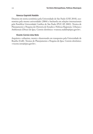 338 Território Metropolitano, Políticas Municipais
Vanessa Gapriotti Nadalin
Doutora em teoria econômica pela Universidade de São Paulo (USP, 2010), eco-
nomista pela mesma universidade (2004) e bacharela em relações internacionais
pela Pontifícia Universidade Católica de São Paulo (PUC-SP, 2003). Técnica de
Planejamento e Pesquisa da Diretoria de Estudos e Políticas Regionais, Urbanas e
Ambientais (Dirur) do Ipea. Correio eletrônico: vanessa.nadalin@ipea.gov.br.
Vicente Correia Lima Neto
Arquiteto e urbanista, mestre e doutorando em transportes pela Universidade de
Brasília (UnB). Técnico de Planejamento e Pesquisa do Ipea. Correio eletrônico:
vicente.neto@ipea.gov.br.
 