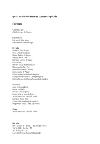 Ipea – Instituto de Pesquisa Econômica Aplicada
EDITORIAL
Coordenação
Cláudio Passos de Oliveira
Supervisão
Everson da Silva Moura
Reginaldo da Silva Domingos
Revisão
Andressa Vieira Bueno
Clícia Silveira Rodrigues
Idalina Barbara de Castro
Laeticia Jensen Eble
Leonardo Moreira de Souza
Luciana Dias
Marcelo Araujo de Sales Aguiar
Marco Aurélio Dias Pires
Olavo Mesquita de Carvalho
Regina Marta de Aguiar
Celma Tavares de Oliveira (estagiária)
Luana Signorelli Faria da Costa (estagiária)
Patricia Firmina de Oliveira Figueiredo (estagiária)
Editoração
Aline Rodrigues Lima
Bernar José Vieira
Daniella Silva Nogueira
Danilo Leite de Macedo Tavares
Jeovah Herculano Szervinsk Junior
Leonardo Hideki Higa
Cristiano Ferreira Araujo (estagiário)
Diego André Souza Santos (estagiário)
Capa
Jeovah Herculano Szervinsk Junior
Livraria
SBS – Quadra 1 − Bloco J − Ed. BNDES, Térreo
70076-900 − Brasília – DF
Tel.: (61) 3315 5336
Correio eletrônico: livraria@ipea.gov.br
 