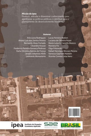 Ana Lúcia Rodrigues
Alvaro Luis dos Santos Pereira
Bernardo Alves Furtado
Cleandro Krause
Frederico Ferreira Fonseca Pedroso
Karla Christina Batista de França
Jeroen Johannes Klink
Leonardo Monasterio
Lucas Ferreira Mation
Luciana de Oliveira Royer
Maria Luisa G. Castello Branco
Mariana Fix
Olga Firkowski
Rafael Henrique Moraes Pereira
Vanessa Gapriotti Nadalin
Vicente Correia Lima Neto
Missão do Ipea
Produzir, articular e disseminar conhecimento para
aperfeiçoar as políticas públicas e contribuir para o
planejamento do desenvolvimento brasileiro.
Território metropolitano,
políticas municipais
por soluções conjuntas de problemas urbanos
no âmbito metropolitano
Territóriometropolitano,políticasmunicipaisporsoluçõesconjuntasdeproblemasurbanosnoâmbitometropolitano
Autores
Editores
Bernardo Alves Furtado
Cleandro Krause
Karla Chistina Batista de França
 