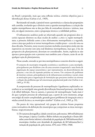 33Estudo das Metrópoles e Regiões Metropolitanas do Brasil
no Brasil e propondo, mais que uma reflexão teórica, critérios objetivos para a
identificação destas (Galvão et al., 1969).
Revisitando tal estudo, é possível notar a pertinência e a clareza das proposições
nele contidas, revelando que o divórcio entre a questão metropolitana e a criação das
regiões metropolitanas não se deu por falta de norteadores técnicos e teóricos, mas
sim, em algum momento, entre a proposição técnica e a viabilidade política.
O refinamento analítico pode ser observado quando são propostos dois re-
cortes espaciais distintos ou duas escalas de análise: a área e a região metropoli-
tana; a primeira definida como a área efetivamente metropolitana e a segunda,
como a área que poderia se tornar metropolitana a médio prazo – cerca de uma ou
duas décadas. Portanto, neste recorte estariam incluídos municípios ainda não tão
expressivos ou mesmo sem uma real dinâmica metropolitana, mas que, à luz da
perspectiva do planejamento, deveriam ser considerados. Assim, explicita-se não
apenas a preocupação com o presente mas também com o futuro, razão de ser de
qualquer ação de planejamento.
Nesse estudo, entende-se por área metropolitana o conceito descrito a seguir.
O conjunto de municípios integrados econômica e socialmente a uma metrópole,
principalmente por dividirem com ela uma estrutura ocupacional e uma forma de
organização do espaço característica e por representarem, no desenvolvimento do
processo, a sua área de expansão próxima ou remota. Um conjunto de problemas
de interesse comum, principalmente os de infraestrutura econômica e social, criam
as motivações para a organização de instituições que procurem resolver ou orientar
a solução dos problemas que tal concentração populacional pode criar (Galvão et al.,
1969, p. 55-56).
A compreensão do processo de metropolização é igualmente explicitada e re-
conhece-se na metrópole uma grande diversificação funcional portanto, cujo limiar
é de difícil definição. Para os autores, o processo de metropolização “nada mais é
do que o próprio processo de urbanização que, a partir de certo momento, atinge
um estágio de maior complexidade, gerando graves problemas de integração entre o
núcleo central da área e os municípios vizinhos” (Galvão et al., 1969, p. 59).
Do ponto de vista operacional, três grupos de critérios foram propostos
como norteadores da definição dos municípios que comporiam as áreas metropo-
litanas, respectivamente:
1) Denaturezademográfica:cidadecentralcom,pelomenos,400milhabitantes
(isto porque, à época, Curitiba e Belém tinham esta população e foram defi-
nidas como limiar inferior) e densidade de população de 500 habitantes/km2
;
municípios vizinhos com densidade de população de 60 habitantes/km2
; e
variação de população de, pelo menos, 45% entre 1950 e 1960.
 