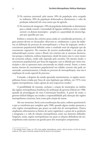 34 Território Metropolitano, Políticas Municipais
2) De natureza estrutural: pelo menos 10% da população ativa ocupada
na indústria; 20% da população deslocando-se diariamente; e valor da
produção industrial três vezes maior que da agrícola.
3) De natureza de integração: 10% da população deslocando-se diariamente
para a cidade central; e intensidade de ligações telefônicas entre a cidade
central e os demais municípios – propôs-se a quantidade de oitenta liga-
ções por aparelho por ano.
Embora a maioria dos critérios possa ainda ser considerada pertinente, al-
guns pontos devem ser destacados: observam-se, nitidamente, o peso da indús-
tria na definição do processo de metropolização e a força da migração, sendo o
crescimento populacional definido como o resultado mais da migração que do
crescimento vegetativo. No contexto da terceira modernidade e em países de
industrialização recente, como o Brasil, tais critérios não se mostram decisivos,
isto porque a indústria, embora importante, desde há muito não é o setor motor
da economia urbana, tendo sido superado pelo terciário. Do mesmo modo, o
crescimento populacional, por força da migração, tem-se diluído por vários mu-
nicípios e não se apresenta mais concentrado na cidade central. Assim, o ritmo
menos intenso de crescimento populacional nas cidades centrais não pode ser
associado, automaticamente, à freada no processo de metropolização, mas sim à
ampliação da escala espacial do processo.
Contudo, a despeito do estudo apontado anteriormente, as regiões metro-
politanas foram criadas por força de uma legislação que definiu, em 1973, treze
regiões metropolitanas, todas capitais de seus respectivos estados.2
A possibilidade de inserção, exclusão e criação de municípios no âmbito
das regiões metropolitanas brasileiras foi atribuição do governo federal até 1988,
quando da promulgação da nova Constituição brasileira. A partir de então, o
governo federal delegou aos estados a responsabilidade pela alteração das regiões
metropolitanas existentes, bem como pela criação de outras.
Até esse momento, havia certa coordenação das ações, embora questionável,
o que se transforma por completo após 1988, quando alguns estados passaram a
criar regiões metropolitanas que pouco ou nada têm de metropolitano. Outros
ampliaram sobremaneira os limites de sua(s) região(ões), a ponto de se perderem
a integração e a vida de relações metropolitanas como seu elemento definidor.
Surgiram, então, regiões metropolitanas nas quais as relações definidoras do me-
tropolitano estão ausentes em grande parte dos municípios componentes.
2. Na verdade, foram criadas, em 1973, doze regiões metropolitanas, sendo a décima terceira a do Rio de Janeiro,
criada em 1974, após a fusão dos estados do Rio de Janeiro e da Guanabara.
 
