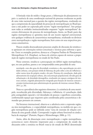 35Estudo das Metrópoles e Regiões Metropolitanas do Brasil
A limitada visão de médio e longo prazo, a hibernação do planejamento no
país e a ausência de uma coordenação nacional do processo resultaram na perda
de uma visão nacional para a questão das regiões metropolitanas, resultando em
que a compreensão da espacialidade do processo de metropolização no Brasil pas-
sasse a não poder ser capturada pelo recorte “região metropolitana”. Isto porque
nem todas as unidades institucionalizadas enquanto “região metropolitana” de-
correm efetivamente do processo de metropolização. Assim, no Brasil, parte das
regiões metropolitanas se aproxima mais de um recorte regional convencional,
sem qualquer evidência de características metropolitanas, resultando no divórcio
entre metropolização e região metropolitana, bem como em seus respectivos pro-
cessos constitutivos.
Poucos estados desencadearam processos amplos de discussão da temática e
se apoiaram em orientações teórico-conceituais e técnicas para enfrentar a ques-
tão. Entre os exemplos positivos, destaca-se a Empresa Paulista de Planejamento
Metropolitano S.A. (Emplasa), na busca de critérios capazes de nortear a propo-
sição de regiões metropolitanas no estado de São Paulo.
Nesse contexto, ressalta-se a preocupação em definir região metropolitana,
que, no caso paulista, passou a ser compreendida como precedida de uma
metrópole, com alto grau de diversidade econômica e alta especialização em ativi-
dades urbanas, com posição nítida de liderança do polo sobre a área de influência e
sobre outras áreas do próprio estado e do país. Presença de conurbação, dada pelo
adensamento da ocupação urbana, alta concentração populacional, elevado grau de
urbanização e de densidade demográfica, resultando em espaços contíguos de inte-
resse comum, exigindo planejamento integrado para funções de interesse comum e
arranjos institucionais para administração de questões de interesse comum (Rede...,
2011, p. 28).
Nota-se a prevalência dos seguintes elementos: i) a existência de uma metró-
pole, reconhecida pela diversidade, liderança e influência; ii) conurbação, dada
pela contiguidade espacial; e iii) densidades de pessoas e superfícies construídas,
conformando espaços que requerem ações coordenadas pelas características e de-
mandas que possuem em comum.
Na literatura internacional, observa-se a aderência entre a expressão região,
ou área metropolitana, e a espacialidade metropolitana, na medida em que a re-
gião metropolitana pode ser definida como “zona de extensão de relações coti-
dianas de uma grande cidade. Corresponde à região urbana funcional ou ainda a
bacia de empregos” (Pumain, Paquot e Kleinschmager, 2006, p. 11).
Assim, além da dissociação entre metropolização e região metropolitana,
acrescenta-se outro elemento importante para a compreensão do estado das
discussões sobre a temática no Brasil: trata-se do estudo do IBGE denominado
 