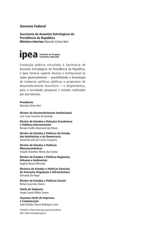 Governo Federal
Secretaria de Assuntos Estratégicos da
Presidência da República
Ministro interino Marcelo Côrtes Neri
Fundação pública vinculada à Secretaria de
Assuntos Estratégicos da Presidência da República,
o Ipea fornece suporte técnico e institucional às
ações governamentais – possibilitando a formulação
de inúmeras políticas públicas e programas de
desenvolvimento brasileiro – e disponibiliza,
para a sociedade, pesquisas e estudos realizados
por seus técnicos.
Presidente
Marcelo Côrtes Neri
Diretor de Desenvolvimento Institucional
Luiz Cezar Loureiro de Azeredo
Diretor de Estudos e Relações Econômicas
e Políticas Internacionais
Renato Coelho Baumann das Neves
Diretor de Estudos e Políticas do Estado,
das Instituições e da Democracia
Daniel Ricardo de Castro Cerqueira
Diretor de Estudos e Políticas
Macroeconômicas
Cláudio Hamilton Matos dos Santos
Diretor de Estudos e Políticas Regionais,
Urbanas e Ambientais
Rogério Boueri Miranda
Diretora de Estudos e Políticas Setoriais
de Inovação, Regulação e Infraestrutura
Fernanda De Negri
Diretor de Estudos e Políticas Sociais
Rafael Guerreiro Osorio
Chefe de Gabinete
Sergei Suarez Dillon Soares
Assessor-chefe de Imprensa
e Comunicação
João Cláudio Garcia Rodrigues Lima
Ouvidoria: http://www.ipea.gov.br/ouvidoria
URL: http://www.ipea.gov.br
 