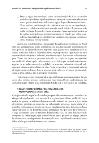 39Estudo das Metrópoles e Regiões Metropolitanas do Brasil
2) Tratar a região metropolitana como institucionalidade, à luz do quadro
atual de criação destas, significa atribuir ao termo um caráter mais relacionado
a uma perspectiva de desenvolvimento regional que urbano-metropolitano.
Neste sentido, sua formação não prioriza o processo de metropolização,
mas sim o político-institucional, ou seja, sua definição é legalmente atri-
buída por força de uma lei. Como resultado, é cada vez maior o número
de regiões metropolitanas institucionalizadas no Brasil e por todos os es-
tados da Federação, pois a dinâmica de sua criação não guarda vinculação
com a realidade metropolitana.4
Assim, se a possibilidade de implantação de regiões metropolitanas no Brasil
tem sido compreendida como uma ferramenta estadual visando à formulação de
uma política de desenvolvimento regional, cabe questionar a aderência entre as
escalas espaciais e os Entes Federados, talvez na perspectiva da legitimação de uma
nova escala de autonomia e decisão, mediando aquela dos estados e dos municí-
pios. Talvez isto mostre o processo acelerado de criação de regiões metropolita-
nas no Brasil: a busca pelo ordenamento do território por meio de novos entes,
capazes de articular com maior agilidade os interesses existentes, sejam eles de
natureza urbano-metropolitana ou não. Nesta perspectiva, o processo de criação
de regiões metropolitanas deve se acelerar, motivado pela crescente proximidade
entre as áreas urbanas dos municípios brasileiros.
Também é preciso ponderar sobre a pertinência do desencadeamento de um
novo olhar sobre os arranjos institucionais possíveis no Brasil, sua limitação à luz
da Constituição Federal e sua incompatibilidade com o movimento da realidade.
5 COMPLEXIDADE URBANA E POLÍTICAS PÚBLICAS:
METROPOLIZAÇÃO E ALÉM DELA
Compreendendo o quadro de mudanças apontadas anteriormente e reconhecen-
do que há um divórcio entre metrópole e região metropolitana no Brasil, outra
ordem de questões se coloca, sobretudo quando o objetivo é nortear a proposição
de políticas públicas em contextos de urbanização crescente, quais sejam: i) a
grande e contínua concentração de pessoas nas cidades faz que a dimensão urbana
seja prioritária; ii) há diferentes escalas abrangidas pelo processo de urbanização
e cujo tratamento deve ser também diferenciado; e iii) há uma dimensão mais
complexa da urbanização, que é realidade em certas porções do espaço urbano
brasileiro – trata-se do processo de metropolização, cujo olhar deve ser mais espe-
cífico ainda que nos demais contextos urbanos.
4. Entre os 26 estados federados, apenas Tocantins, Mato Grosso do Sul, Rondônia e Acre não possuem regiões
metropolitanas. Entre os demais, destacam-se: Santa Catarina, com nove regiões metropolitanas; Paraíba, com seis; e
Alagoas, com cinco.
 