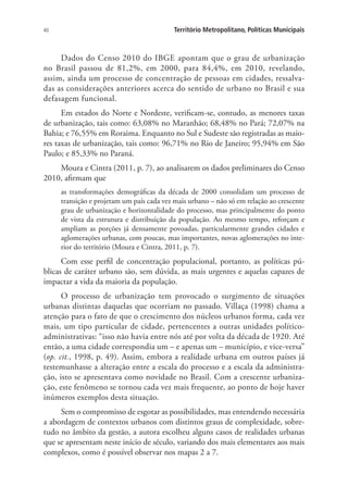 40 Território Metropolitano, Políticas Municipais
Dados do Censo 2010 do IBGE apontam que o grau de urbanização
no Brasil passou de 81,2%, em 2000, para 84,4%, em 2010, revelando,
assim, ainda um processo de concentração de pessoas em cidades, ressalva-
das as considerações anteriores acerca do sentido de urbano no Brasil e sua
defasagem funcional.
Em estados do Norte e Nordeste, verificam-se, contudo, as menores taxas
de urbanização, tais como: 63,08% no Maranhão; 68,48% no Pará; 72,07% na
Bahia; e 76,55% em Roraima. Enquanto no Sul e Sudeste são registradas as maio-
res taxas de urbanização, tais como: 96,71% no Rio de Janeiro; 95,94% em São
Paulo; e 85,33% no Paraná.
Moura e Cintra (2011, p. 7), ao analisarem os dados preliminares do Censo
2010, afirmam que
as transformações demográficas da década de 2000 consolidam um processo de
transição e projetam um país cada vez mais urbano – não só em relação ao crescente
grau de urbanização e horizontalidade do processo, mas principalmente do ponto
de vista da estrutura e distribuição da população. Ao mesmo tempo, reforçam e
ampliam as porções já densamente povoadas, particularmente grandes cidades e
aglomerações urbanas, com poucas, mas importantes, novas aglomerações no inte-
rior do território (Moura e Cintra, 2011, p. 7).
Com esse perfil de concentração populacional, portanto, as políticas pú-
blicas de caráter urbano são, sem dúvida, as mais urgentes e aquelas capazes de
impactar a vida da maioria da população.
O processo de urbanização tem provocado o surgimento de situações
urbanas distintas daquelas que ocorriam no passado. Villaça (1998) chama a
atenção para o fato de que o crescimento dos núcleos urbanos forma, cada vez
mais, um tipo particular de cidade, pertencentes a outras unidades político-
administrativas: “isso não havia entre nós até por volta da década de 1920. Até
então, a uma cidade correspondia um – e apenas um – município, e vice-versa”
(op. cit., 1998, p. 49). Assim, embora a realidade urbana em outros países já
testemunhasse a alteração entre a escala do processo e a escala da administra-
ção, isto se apresentava como novidade no Brasil. Com a crescente urbaniza-
ção, este fenômeno se tornou cada vez mais frequente, ao ponto de hoje haver
inúmeros exemplos desta situação.
Sem o compromisso de esgotar as possibilidades, mas entendendo necessária
a abordagem de contextos urbanos com distintos graus de complexidade, sobre-
tudo no âmbito da gestão, a autora escolheu alguns casos de realidades urbanas
que se apresentam neste início de século, variando dos mais elementares aos mais
complexos, como é possível observar nos mapas 2 a 7.
 