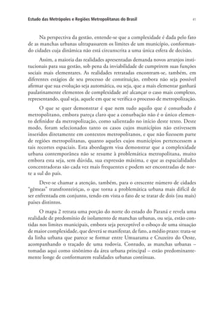 41Estudo das Metrópoles e Regiões Metropolitanas do Brasil
Na perspectiva da gestão, entende-se que a complexidade é dada pelo fato
de as manchas urbanas ultrapassarem os limites de um município, conforman-
do cidades cuja dinâmica não está circunscrita a uma única esfera de decisão.
Assim, a maioria das realidades apresentadas demanda novos arranjos insti-
tucionais para sua gestão, sob pena da inviabilidade de cumprirem suas funções
sociais mais elementares. As realidades retratadas encontram-se, também, em
diferentes estágios de seu processo de constituição, embora não seja possível
afirmar que sua evolução seja automática, ou seja, que a mais elementar ganhará
paulatinamente elementos de complexidade até alcançar o caso mais complexo,
representando, qual seja, aquele em que se verifica o processo de metropolização.
O que se quer demonstrar é que nem tudo aquilo que é conurbado é
metropolitano, embora pareça claro que a conurbação não é o único elemen-
to definidor da metropolização, como salientado no início deste texto. Deste
modo, foram selecionados tanto os casos cujos municípios não estivessem
inseridos diretamente em contextos metropolitanos, e que não fizessem parte
de regiões metropolitanas, quanto aqueles cujos municípios pertencessem a
tais recortes espaciais. Esta abordagem visa demonstrar que a complexidade
urbana contemporânea não se resume à problemática metropolitana, muito
embora esta seja, sem dúvida, sua expressão máxima, e que as espacialidades
concentradoras são cada vez mais frequentes e podem ser encontradas de nor-
te a sul do país.
Deve-se chamar a atenção, também, para o crescente número de cidades
“gêmeas” transfronteiriças, o que torna a problemática urbana mais difícil de
ser enfrentada em conjunto, tendo em vista o fato de se tratar de dois (ou mais)
países distintos.
O mapa 2 retrata uma porção do norte do estado do Paraná e revela uma
realidade de predomínio de isolamento de manchas urbanas, ou seja, estão con-
tidas nos limites municipais, embora seja perceptível o esboço de uma situação
de maior complexidade, que deverá se manifestar, de fato, a médio prazo: trata-se
da linha urbana que parece se formar entre Umuarama e Cruzeiro do Oeste,
acompanhando o traçado de uma rodovia. Contudo, as manchas urbanas –
tomadas aqui como sinônimo da área urbana principal – estão predominante-
mente longe de conformarem realidades urbanas contínuas.
 