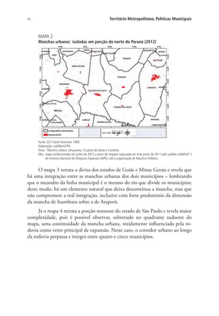 42 Território Metropolitano, Políticas Municipais
MAPA 2
Manchas urbanas1
isoladas em porção do norte do Paraná (2012)
Fonte: GCS South American 1969.
Elaboração: LaDiMe/UFPR.
Nota: 1
Mancha urbana: Umuarama, Cruzeiro do Oeste e Cianorte.
Obs.: mapa confeccionado em junho de 2012 a partir de imagem capturada em 4 de junho de 2011 pelo satélite LANDSAT 5
do Instituto Nacional de Pesquisas Espaciais (INPE), sob a organização de Maurício Polidoro.
O mapa 3 retrata a divisa dos estados de Goiás e Minas Gerais e revela que
há uma integração entre as manchas urbanas dos dois municípios – lembrando
que o meandro da linha municipal é o mesmo do rio que divide os municípios;
deste modo, há um elemento natural que deixa descontínua a mancha, mas que
não compromete a real integração, inclusive com forte predomínio da dimensão
da mancha de Itumbiara sobre a de Araporã.
Já o mapa 4 retrata a porção noroeste do estado de São Paulo e revela maior
complexidade, pois é possível observar, sobretudo no quadrante sudoeste do
mapa, uma continuidade da mancha urbana, nitidamente influenciada pela ro-
dovia como vetor principal de expansão. Neste caso, o corredor urbano ao longo
da rodovia perpassa e integra entre quatro e cinco municípios.
 