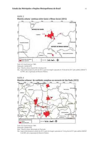 43Estudo das Metrópoles e Regiões Metropolitanas do Brasil
MAPA 3
Mancha urbana¹ contínua entre Goiás e Minas Gerais (2012)
Fonte: GCS South American 1969.
Elaboração: LaDiMe/UFPR.
Nota: 1
Mancha urbana:Araporã-MG e Tumbiara-GO.
Obs.: mapa confeccionado em junho de 2012 a partir de imagem capturada em 19 de abril de 2011 pelo satélite LANDSAT 5
do INPE, sob a organização de Maurício Polidoro.
MAPA 4
Manchas urbanas¹ de realidade complexa ao noroeste de São Paulo (2012)
Fonte: GCS South American 1969.
Elaboração: LaDiMe/UFPR.
Nota: 1
Mancha urbana: Mesorregião de Piracicaba.
Obs.: mapa confeccionado em outubro de 2012 a partir de imagem capturada em 12 de junho de 2011 pelo satélite LANDSAT
5 do INPE, sob a organização de Maurício Polidoro.
 