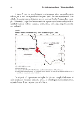 44 Território Metropolitano, Políticas Municipais
O mapa 5 tem sua complexidade correlacionada não a sua conformação
urbana per se, mas a sua peculiar formação a partir da mancha urbana de duas
cidades situadas em países distintos, respectivamente Brasil e Paraguai. Este exem-
plo foi inserido porque é cada vez mais forte o peso das cidades transfronteiriças,
realidade que não pode ser esquecida no âmbito da formulação de políticas urba-
nas no Brasil.
MAPA 5
Mancha urbana¹ transfronteiriça entre Brasil e Paraguai (2012)
Fonte: GCS South American 1969.
Elaboração: LaDiMe/UFPR.
Nota: 1
Mancha urbana: Ponta Porã-MS e Pedro Juan Caballero (Bella Vista Norte – BVN), no Paraguai.
Obs.: mapa confeccionado em junho de 2012 a partir de imagem capturada em 19 de abril de 2009 pelo satélite LANDSAT 5
do INPE, sob a organização de Maurício Polidoro.
Os mapas 6 e 7 representam exemplos do ápice da complexidade entre os
casos analisados, nos quais a mancha urbana se estende por diversos municípios,
criando formas desde a aglomerada até a linear.
 
