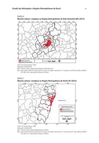45Estudo das Metrópoles e Regiões Metropolitanas do Brasil
MAPA 6
Mancha urbana¹ complexa na Região Metropolitana de Belo Horizonte-MG (2012)
Fonte: GCS South American 1969.
Elaboração: LaDiMe/UFPR.
Nota: 1
Mancha urbana: Região Metropolitana de Belo Horizonte.
Obs.: mapa confeccionado em agosto de 2012 a partir de imagem capturada em 1o
de agosto de 2010 pelo satélite LANDSAT
5 do INPE, sob a organização de Maurício Polidoro.
MAPA 7
Mancha urbana¹ complexa na Região Metropolitana de Recife-PE (2012)
Fonte: GCS South American 1969.
Elaboração: LaDiMe/UFPR.
Nota: 1
Mancha urbana: Região Metropolitana de Recife.
Obs.: mapa confeccionado em agosto de 2012 a partir de imagem capturada em 17 de março de 2011 pelo satélite LANDSAT
5 do INPE, sob a organização de Maurício Polidoro.
 