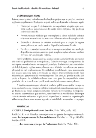 49Estudo das Metrópoles e Regiões Metropolitanas do Brasil
6 CONSIDERAÇÕES FINAIS
Pelo exposto, é possível vislumbrar os desafios deste projeto, que se propõe a estudar as
regiões metropolitanas no Brasil, entre os quais podem ser destacados os listados a seguir.
•	 Distinguir o que é efetivamente metropolitano daquilo que, em-
bora receba a denominação de região metropolitana, não pode ser
assim reconhecido.
•	 Propor políticas públicas que contemplem as várias realidades urbanas
existentes na atualidade no país e seus diferentes níveis de complexidade.
•	 Estimular a discussão de critérios nacionais para a criação de regiões
metropolitanas, de modo a evitar disparidades irreconciliáveis.
•	 Fortalecer o reconhecimento de recortes supramunicipais para a solução
de problemas comuns, entre os quais as aglomerações urbanas, também
previstas na Constituição Federal.
Parece evidente a necessidade da decisão entre a conciliação das discussões
em torno da problemática metropolitana, fazendo convergir a compreensão da
metrópole como fenômeno socioespacial, condição fundamental para sua aderên-
cia à definição das regiões metropolitanas; ou o divórcio, entendendo que a com-
plexidade do país resulta em uma diversidade de possibilidades e que a autonomia
dos estados concorre para a proposição de regiões metropolitanas muito mais
relacionadas a perspectivas de recortes regionais latu sensu, na grande maioria dos
quais, a despeito de realidades urbanas com certo grau de complexidade serem
possíveis, não se trata de uma problemática verdadeiramente metropolitana.
A decisão anteriormente referida é também política na medida em que se
trata ou do reforço de estruturas político-institucionais ora existentes ou do esfor-
ço de criação de novas, quiçá contribuindo para que a problemática metropolita-
na assuma a centralidade que necessita, tendo em vista a possibilidade de romper
com os arranjos existentes, e que pouco respondem às demandas impostas pela
vida metropolitana, entre outras, a gestão, a mobilidade, a moradia e o emprego.
REFERÊNCIAS
ASCHER, F. Metápolis ou l’avenir des villes. Paris: Odile Jacob, 1995.
BALBIM, R. et al. Desafios contemporâneos na gestão das regiões metropoli-
tanas. Revista paranaense de desenvolvimento, Curitiba, n. 120, p. 149-176,
jan./jun. 2011.
______. Les nouveaux principes de l’urbanisme. Paris: De l’Aube, 2004.
 