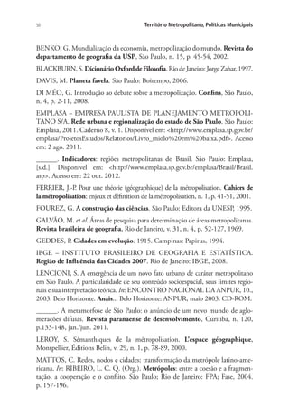 50 Território Metropolitano, Políticas Municipais
BENKO, G. Mundialização da economia, metropolização do mundo. Revista do
departamento de geografia da USP, São Paulo, n. 15, p. 45-54, 2002.
BLACKBURN,S.DicionárioOxforddeFilosofia. Rio de Janeiro: Jorge Zahar, 1997.
DAVIS, M. Planeta favela. São Paulo: Boitempo, 2006.
DI MÉO, G. Introdução ao debate sobre a metropolização. Confins, São Paulo,
n. 4, p. 2-11, 2008.
EMPLASA – EMPRESA PAULISTA DE PLANEJAMENTO METROPOLI-
TANO S/A. Rede urbana e regionalização do estado de São Paulo. São Paulo:
Emplasa, 2011. Caderno 8, v. 1. Disponível em: http://www.emplasa.sp.gov.br/
emplasa/ProjetosEstudos/Relatorios/Livro_miolo%20em%20baixa.pdf. Acesso
em: 2 ago. 2011.
______. Indicadores: regiões metropolitanas do Brasil. São Paulo: Emplasa,
[s.d.]. Disponível em: http://www.emplasa.sp.gov.br/emplasa/Brasil/Brasil.
asp. Acesso em: 22 out. 2012.
FERRIER, J.-P. Pour une théorie (géographique) de la métropolisation. Cahiers de
la métropolisation: enjeux et définitioin de la métropolisation, n. 1, p. 41-51, 2001.
FOUREZ, G. A construção das ciências. São Paulo: Editora da UNESP, 1995.
GALVÃO, M. et al. Áreas de pesquisa para determinação de áreas metropolitanas.
Revista brasileira de geografia, Rio de Janeiro, v. 31, n. 4, p. 52-127, 1969.
GEDDES, P. Cidades em evolução. 1915. Campinas: Papirus, 1994.
IBGE – INSTITUTO BRASILEIRO DE GEOGRAFIA E ESTATÍSTICA.
Região de Influência das Cidades 2007. Rio de Janeiro: IBGE, 2008.
LENCIONI, S. A emergência de um novo fato urbano de caráter metropolitano
em São Paulo. A particularidade de seu conteúdo socioespacial, seus limites regio-
nais e sua interpretação teórica. In: ENCONTRO NACIONAL DA ANPUR, 10.,
2003. Belo Horizonte. Anais... Belo Horizonte: ANPUR, maio 2003. CD-ROM.
______. A metamorfose de São Paulo: o anúncio de um novo mundo de aglo-
merações difusas. Revista paranaense de desenvolvimento, Curitiba, n. 120,
p.133-148, jan./jun. 2011.
LEROY, S. Sémanthiques de la métropolisation. L’espace géographique,
Montpellier, Éditions Belin, v. 29, n. 1, p. 78-89, 2000.
MATTOS, C. Redes, nodos e cidades: transformação da metrópole latino-ame-
ricana. In: RIBEIRO, L. C. Q. (Org.). Metrópoles: entre a coesão e a fragmen-
tação, a cooperação e o conflito. São Paulo; Rio de Janeiro: FPA; Fase, 2004.
p. 157-196.
 