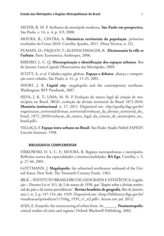 51Estudo das Metrópoles e Regiões Metropolitanas do Brasil
MEYER, R. M. P. Atributos da metrópole moderna. São Paulo em perspectiva,
São Paulo, v. 14, n. 4, p. 3-9, 2000.
MOURA, R.; CINTRA, A. Dinâmicas territoriais da população: primeiros
resultados do Censo 2010. Curitiba: Ipardes, 2011. (Nota Técnica, n. 22).
PUMAIN, D.; PAQUOT, T.; KLEINSCHMAGER, R. Dictionnaire la ville et
l’urbain. Paris: Economica; Anthropos, 2006.
RIBEIRO, L. C. Q. Hierarquização e identificação dos espaços urbanos. Rio
de Janeiro: Letra Capital; Observatório das Metrópoles, 2009.
SCOTT, A. et al. Cidades-regiões globais. Espaço e debates: aliança e competi-
ção entre cidades, São Paulo, n. 41, p. 11-25, 2001.
SHORT, J. R. Liquid city: megalopolis and the contemporary northeast.
Washington: RFF Pressbook, 2007.
SILVA, J. K. T.; LIMA, M. H. P. Evolução do marco legal da criação de mu-
nicípios no Brasil. IBGE: evolução da divisão territorial do Brasil 1872-2010.
Memória institucional, n. 17, 2011. Disponível em: ftp://geoftp.ibge.gov.br/
organizacao_territorial/divisao_territorial/evolucao_da_divisao_territorial_do_
brasil_1872_2010/evolucao_do_marco_legal_da_criacao_de_municipios_no_
brasil.pdf.
VILLAÇA, F. Espaço intra-urbano no Brasil. São Paulo: Studio Nobel; FAPESP;
Lincoln Institute, 1998.
BIBLIOGRAFIA COMPLEMENTAR
FIRKOWSKI, O. L. C. F.; MOURA, R. Regiões metropolitanas e metrópoles.
Reflexões acerca das espacialidades e institucionalidades. RA Ega, Curitiba, v. 5,
p. 27-46, 2001.
GOTTMANN, J. Megalopolis: the urbanized northeaster seaboard of the Uni-
ted States. New York: The Twentieth Century Fund., 1961.
IBGE – INSTITUTO BRASILEIRO DE GEOGRAFIA E ESTATÍSTICA. Legisla-
ção – Decreto-Lei no
311, de 2 de março de 1938, que “dispõe sobre a divisão territo-
rial do país e dá outras providências”. Revista brasileira de geografia, Rio de Janeiro,
ano 1, n. 2, p. 147-154, abr. 1939. Disponível em: http://biblioteca.ibge.gov.br/
visualizacao/periodicos/115/rbg_1939_v1_n2.pdf. Acesso em: jul. 2012.
SOJA, E. Exopolis: the restructuring of urban form. In: ______. Postmetropolis:
critical studies of cities and regions. Oxford: Blackwell Publishing, 2002.
 