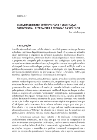 CAPÍTULO 2
INGOVERNABILIDADE METROPOLITANA E SEGREGAÇÃO
SOCIOESPACIAL: RECEITA PARA A EXPLOSÃO DA VIOLÊNCIA
Ana Lúcia Rodrigues
1 INTRODUÇÃO
A análise desenvolvida neste trabalho objetiva contribuir para os estudos que buscam
subsidiar a efetividade da política metropolitana no Brasil. Os argumentos utilizados
visam demonstrar o imperativo de construir mecanismos institucionais de gover-
nabilidade metropolitana, frente aos desafios sociais engendrados nestes territórios.
A proposta pela cartografia, pelo planejamento, pela configuração e pela gestão de
arranjos institucionais transformadores do fazer política nas áreas metropolitanas bra-
sileiras poderia ser manifestada por quaisquer representantes de múltiplas tendências
políticas; disto decorre a necessidade de fazer-se distinguir, pelo rigor dos conceitos,
em busca do estabelecimento de um “corpo de regras” (Durkheim, 1988), que
responda à profunda fragmentação socioespacial da metrópole.
No entanto, interessa, ainda, formular alguma articulação dialética existente
entre os modos de produção das subjetividades, enquanto capital social, e a supe-
restrutura da sociedade capitalista. Os dados escolhidos são importantes aliados
para esta análise, estes indicam as duas direções tomadas habitual e cotidianamente
pelas práticas políticas: uma, a do consenso neoliberal, às portas da qual se abar-
rotam os projetos de ocupação, “otimização”, redistribuição, autossegregação e
cidadelização dos espaços metropolitanos brasileiros; outra, a prática política do
cultivo das zonas de anomia, no interior das quais, no mais das vezes, reina o estado
de exceção. Ambas as práticas são movimentos estratégicos que pressupõem que
só há alguém padecendo nestas áreas urbanas anômicas porque quer, visto que o
livre arbítrio – no reino do indivíduo – só exige dele sua escolha: ou o consenso,
alcançando, assim, o “Olimpo” da salvação; ou o dissenso que lhe condenará aos
grilhões, como Prometeu, para que tenha o fígado eternamente devorado.
A metodologia adotada neste trabalho é de inspiração explicitamente
durkheimniana e transversa, na medida em que visa cercar de interpretantes os
eixos estruturantes desta pesquisa; quais sejam, a relação entre o desenvolvimento
anômico e os altos índices de violência nas unidades regionais urbanas, bem como
as relações perigosas – mantidas pela política consensual neocorporativista –
entre os opostos das polarizações: riqueza-pobreza, sob o aspecto econômico;
 
