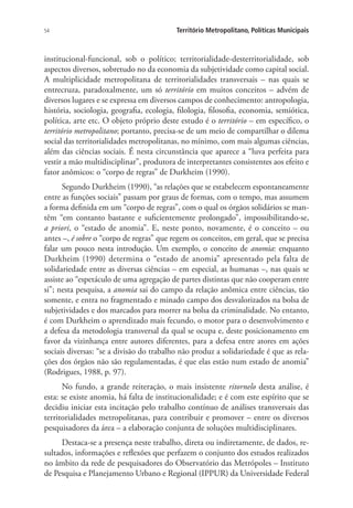 54 Território Metropolitano, Políticas Municipais
institucional-funcional, sob o político; territorialidade-desterritorialidade, sob
aspectos diversos, sobretudo no da economia da subjetividade como capital social.
A multiplicidade metropolitana de territorialidades transversais – nas quais se
entrecruza, paradoxalmente, um só território em muitos conceitos – advém de
diversos lugares e se expressa em diversos campos de conhecimento: antropologia,
história, sociologia, geografia, ecologia, filologia, filosofia, economia, semiótica,
política, arte etc. O objeto próprio deste estudo é o território – em específico, o
território metropolitano; portanto, precisa-se de um meio de compartilhar o dilema
social das territorialidades metropolitanas, no mínimo, com mais algumas ciências,
além das ciências sociais. É nesta circunstância que aparece a “luva perfeita para
vestir a mão multidisciplinar”, produtora de interpretantes consistentes aos efeito e
fator anômicos: o “corpo de regras” de Durkheim (1990).
Segundo Durkheim (1990), “as relações que se estabelecem espontaneamente
entre as funções sociais” passam por graus de formas, com o tempo, mas assumem
a forma definida em um “corpo de regras”, com o qual os órgãos solidários se man-
têm “em contanto bastante e suficientemente prolongado”, impossibilitando-se,
a priori, o “estado de anomia”. E, neste ponto, novamente, é o conceito – ou
antes –, é sobre o “corpo de regras” que regem os conceitos, em geral, que se precisa
falar um pouco nesta introdução. Um exemplo, o conceito de anomia: enquanto
Durkheim (1990) determina o “estado de anomia” apresentado pela falta de
solidariedade entre as diversas ciências – em especial, as humanas –, nas quais se
assiste ao “espetáculo de uma agregação de partes distintas que não cooperam entre
si”; nesta pesquisa, a anomia sai do campo da relação anômica entre ciências, tão
somente, e entra no fragmentado e minado campo dos desvalorizados na bolsa de
subjetividades e dos marcados para morrer na bolsa da criminalidade. No entanto,
é com Durkheim o aprendizado mais fecundo, o motor para o desenvolvimento e
a defesa da metodologia transversal da qual se ocupa e, deste posicionamento em
favor da vizinhança entre autores diferentes, para a defesa entre atores em ações
sociais diversas: “se a divisão do trabalho não produz a solidariedade é que as rela-
ções dos órgãos não são regulamentadas, é que elas estão num estado de anomia”
(Rodrigues, 1988, p. 97).
No fundo, a grande reiteração, o mais insistente ritornelo desta análise, é
esta: se existe anomia, há falta de institucionalidade; e é com este espírito que se
decidiu iniciar esta incitação pelo trabalho contínuo de análises transversais das
territorialidades metropolitanas, para contribuir e promover – entre os diversos
pesquisadores da área – a elaboração conjunta de soluções multidisciplinares.
Destaca-se a presença neste trabalho, direta ou indiretamente, de dados, re-
sultados, informações e reflexões que perfazem o conjunto dos estudos realizados
no âmbito da rede de pesquisadores do Observatório das Metrópoles – Instituto
de Pesquisa e Planejamento Urbano e Regional (IPPUR) da Universidade Federal
 