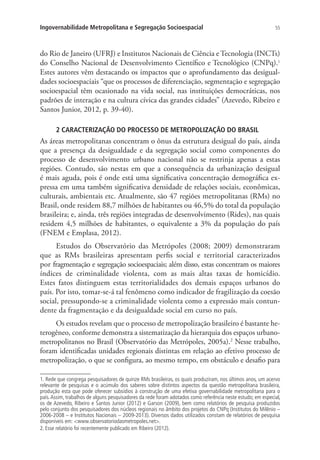 55Ingovernabilidade Metropolitana e Segregação Socioespacial
do Rio de Janeiro (UFRJ) e Institutos Nacionais de Ciência e Tecnologia (INCTs)
do Conselho Nacional de Desenvolvimento Científico e Tecnológico (CNPq).1
Estes autores vêm destacando os impactos que o aprofundamento das desigual-
dades socioespaciais “que os processos de diferenciação, segmentação e segregação
socioespacial têm ocasionado na vida social, nas instituições democráticas, nos
padrões de interação e na cultura cívica das grandes cidades” (Azevedo, Ribeiro e
Santos Junior, 2012, p. 39-40).
2 CARACTERIZAÇÃO DO PROCESSO DE METROPOLIZAÇÃO DO BRASIL
As áreas metropolitanas concentram o ônus da estrutura desigual do país, ainda
que a presença da desigualdade e da segregação social como componentes do
processo de desenvolvimento urbano nacional não se restrinja apenas a estas
regiões. Contudo, são nestas em que a consequência da urbanização desigual
é mais aguda, pois é onde está uma significativa concentração demográfica ex-
pressa em uma também significativa densidade de relações sociais, econômicas,
culturais, ambientais etc. Atualmente, são 47 regiões metropolitanas (RMs) no
Brasil, onde residem 88,7 milhões de habitantes ou 46,5% do total da população
brasileira; e, ainda, três regiões integradas de desenvolvimento (Rides), nas quais
residem 4,5 milhões de habitantes, o equivalente a 3% da população do país
(FNEM e Emplasa, 2012).
Estudos do Observatório das Metrópoles (2008; 2009) demonstraram
que as RMs brasileiras apresentam perfis social e territorial caracterizados
por fragmentação e segregação socioespaciais; além disso, estas concentram os maiores
índices de criminalidade violenta, com as mais altas taxas de homicídio.
Estes fatos distinguem estas territorialidades dos demais espaços urbanos do
país. Por isto, tomar-se-á tal fenômeno como indicador de fragilização da coesão
social, pressupondo-se a criminalidade violenta como a expressão mais contun-
dente da fragmentação e da desigualdade social em curso no país.
Os estudos revelam que o processo de metropolização brasileiro é bastante he-
terogêneo, conforme demonstra a sistematização da hierarquia dos espaços urbano-
metropolitanos no Brasil (Observatório das Metrópoles, 2005a).2
Nesse trabalho,
foram identificadas unidades regionais distintas em relação ao efetivo processo de
metropolização, o que se configura, ao mesmo tempo, em obstáculo e desafio para
1. Rede que congrega pesquisadores de quinze RMs brasileiras, os quais produziram, nos últimos anos, um acervo
relevante de pesquisas e o acúmulo dos saberes sobre distintos aspectos da questão metropolitana brasileira,
produção esta que pode oferecer subsídios à construção de uma efetiva governabilidade metropolitana para o
país.Assim, trabalhos de alguns pesquisadores da rede foram adotados como referência neste estudo; em especial,
os de Azevedo, Ribeiro e Santos Junior (2012) e Garson (2009), bem como relatórios de pesquisa produzidos
pelo conjunto dos pesquisadores dos núcleos regionais no âmbito dos projetos do CNPq (Institutos do Milênio –
2006-2008 – e Institutos Nacionais – 2009-2013). Diversos dados utilizados constam de relatórios de pesquisa
disponíveis em: www.observatoriodasmetropoles.net.
2. Esse relatório foi recentemente publicado em Ribeiro (2012).
 