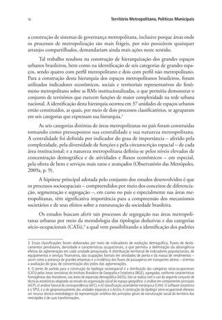 56 Território Metropolitano, Políticas Municipais
a construção de sistemas de governança metropolitana, inclusive porque áreas onde
os processos de metropolização são mais frágeis, por não possuírem quaisquer
arranjos compartilhados, demandariam ainda mais ações neste sentido.
Tal trabalho resultou na construção de hierarquização dos grandes espaços
urbanos brasileiros, bem como na identificação de seis categorias de grandes espa-
ços, sendo quatro com perfil metropolitano e dois com perfil não metropolitano.
Para a construção desta hierarquia dos espaços metropolitanos brasileiros, foram
utilizados indicadores econômicos, sociais e territoriais representativos do fenô-
meno metropolitano sobre as RMs institucionalizadas, o que permitiu demonstrar o
conjunto de territórios que exercem funções de maior complexidade na rede urbana
nacional. A identificação desta hierarquia ocorreu em 37 unidades de espaços urbanos
então constituídos, as quais, por meio de dois processos classificatórios, se agruparam
em seis categorias que expressam sua hierarquia.3
As seis categorias distintas de áreas metropolitanas no país foram construídas
tomando como pressupostos sua centralidade e sua natureza metropolitana.
A centralidade foi definida por indicador do grau de importância – aferido pela
complexidade, pela diversidade de funções e pela circunscrição espacial – de cada
área institucional; e a natureza metropolitana definiu-se pelos níveis elevados de
concentração demográfica e de atividades e fluxos econômicos – em especial,
pela oferta de bens e serviços mais raros e avançados (Observatório das Metrópoles,
2009a, p. 9).
A hipótese principal adotada pelo conjunto dos estudos desenvolvidos é que
os processos socioespaciais – compreendidos por meio dos conceitos de diferencia-
ção, segmentação e segregação –, em curso no país e especialmente nas áreas me-
tropolitanas, têm significativa importância para a compreensão dos mecanismos
societários e de seus efeitos sobre a estruturação da sociedade brasileira.
Os estudos buscam aferir tais processos de segregação nas áreas metropoli-
tanas urbanas por meio da metodologia das tipologias dedutivas e das categorias
sócio-ocupacionais (CATs),4
a qual vem possibilitando a identificação dos padrões
3. Essas classificações foram elaboradas por meio de indicadores de evolução demográfica, fluxos de deslo-
camentos pendulares, densidade e características ocupacionais, o que permitiu a delimitação da abrangência
efetiva da aglomeração em cada unidade pesquisada.A distribuição territorial de indicadores populacionais, de
equipamentos e serviços financeiros, das ocupações formais em atividades de ponta e da massa de rendimentos –
assim como a presença de grandes empresas e a incidência dos fluxos de passageiros em transportes aéreos – orientou
a avaliação do grau de concentração dos polos das aglomerações.
4. O ponto de partida para a construção da tipologia socioespacial é a distribuição das categorias sócio-ocupacionais
(CATs) pelas áreas censitárias do Instituto Brasileiro de Geografia e Estatística (IBGE), agregadas, conforme características
homogêneas dos moradores, nas áreas de expansão demográfica (AEDs). Isto se realiza com o uso do seguinte conjunto de
técnicas estatísticas adaptado ao estudo da organização social do espaço geográfico: i) análise em componentes principais
(ACP); ii) análise fatorial de correspondência (AFC); e iii) classificação ascendente hierárquica (CAH). O software estatístico
é o SPSS, e o de geoprocessamento das unidades espaciais é o ArcGis.A construção da tipologia sócio-ocupacional ofereceu
um recurso técnico-metodológico de representação sintética dos princípios gerais de estruturação social do território das
metrópoles e de suas transformações.
 