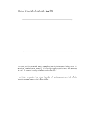 © Instituto de Pesquisa Econômica Aplicada – ipea 2013
As opiniões emitidas nesta publicação são de exclusiva e inteira responsabilidade dos autores, não
exprimindo, necessariamente, o ponto de vista do Instituto de Pesquisa Econômica Aplicada ou da
Secretaria de Assuntos Estratégicos da Presidência da República.
É permitida a reprodução deste texto e dos dados nele contidos, desde que citada a fonte.
Reproduções para fins comerciais são proibidas.
 