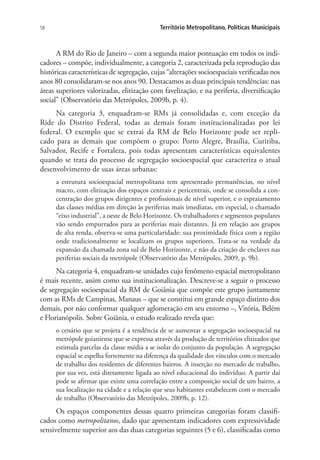 58 Território Metropolitano, Políticas Municipais
A RM do Rio de Janeiro – com a segunda maior pontuação em todos os indi-
cadores – compõe, individualmente, a categoria 2, caracterizada pela reprodução das
históricas características de segregação, cujas “alterações socioespaciais verificadas nos
anos 80 consolidaram-se nos anos 90. Destacamos as duas principais tendências: nas
áreas superiores valorizadas, elitização com favelização, e na periferia, diversificação
social” (Observatório das Metrópoles, 2009b, p. 4).
Na categoria 3, enquadram-se RMs já consolidadas e, com exceção da
Ride do Distrito Federal, todas as demais foram institucionalizadas por lei
federal. O exemplo que se extrai da RM de Belo Horizonte pode ser repli-
cado para as demais que compõem o grupo: Porto Alegre, Brasília, Curitiba,
Salvador, Recife e Fortaleza, pois todas apresentam características equivalentes
quando se trata do processo de segregação socioespacial que caracteriza o atual
desenvolvimento de suas áreas urbanas:
a estrutura socioespacial metropolitana tem apresentado permanências, no nível
macro, com elitização dos espaços centrais e pericentrais, onde se consolida a con-
centração dos grupos dirigentes e profissionais de nível superior, e o espraiamento
das classes médias em direção às periferias mais imediatas, em especial, o chamado
“eixo industrial”, a oeste de Belo Horizonte. Os trabalhadores e segmentos populares
vão sendo empurrados para as periferias mais distantes. Já em relação aos grupos
de alta renda, observa-se uma particularidade: sua proximidade física com a região
onde tradicionalmente se localizam os grupos superiores. Trata-se na verdade da
expansão da chamada zona sul de Belo Horizonte, e não da criação de enclaves nas
periferias sociais da metrópole (Observatório das Metrópoles, 2009, p. 9b).
Na categoria 4, enquadram-se unidades cujo fenômeno espacial metropolitano
é mais recente, assim como sua institucionalização. Descreve-se a seguir o processo
de segregação socioespacial da RM de Goiânia que compõe este grupo juntamente
com as RMs de Campinas, Manaus – que se constitui em grande espaço distinto dos
demais, por não conformar qualquer aglomeração em seu entorno –, Vitória, Belém
e Florianópolis. Sobre Goiânia, o estudo realizado revela que:
o cenário que se projeta é a tendência de se aumentar a segregação socioespacial na
metrópole goianiense que se expressa através da produção de territórios elitizados que
estimula parcelas da classe média a se isolar do conjunto da população. A segregação
espacial se espelha fortemente na diferença da qualidade dos vínculos com o mercado
de trabalho dos residentes de diferentes bairros. A inserção no mercado de trabalho,
por sua vez, está diretamente ligada ao nível educacional do indivíduo. A partir daí
pode se afirmar que existe uma correlação entre a composição social de um bairro, a
sua localização na cidade e a relação que seus habitantes estabelecem com o mercado
de trabalho (Observatório das Metrópoles, 2009b, p. 12).
Os espaços componentes dessas quatro primeiras categorias foram classifi-
cados como metropolitanos, dado que apresentam indicadores com expressividade
sensivelmente superior aos das duas categorias seguintes (5 e 6), classificadas como
 