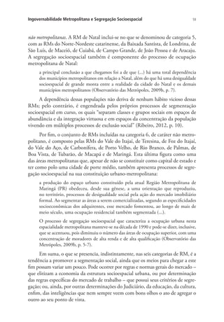 59Ingovernabilidade Metropolitana e Segregação Socioespacial
não metropolitanas. A RM de Natal inclui-se no que se denominou de categoria 5,
com as RMs do Norte-Nordeste catarinense, da Baixada Santista, de Londrina, de
São Luís, de Maceió, de Cuiabá, de Campo Grande, de João Pessoa e de Aracaju.
A segregação socioespacial também é componente do processo de ocupação
metropolitana de Natal:
a principal conclusão a que chegamos foi a de que (...) há uma total dependência
dos municípios metropolitanos em relação a Natal, além do que há uma desigualdade
socioespacial de grande monta entre a realidade da cidade do Natal e os demais
municípios metropolitanos (Observatório das Metrópoles, 2009b, p. 7).
A dependência dessas populações não deriva de nenhum hábito vicioso dessas
RMs; pelo contrário, é engendrada pelos próprios processos de segmentação
socioespacial em curso, os quais “separam classes e grupos sociais em espaços de
abundância e da integração virtuosa e em espaços da concentração da população
vivendo em múltiplos processos de exclusão social” (Ribeiro, 2012, p. 10).
Por fim, o conjunto de RMs incluídas na categoria 6, de caráter não metro-
politano, é composto pelas RMs do Vale do Itajaí, de Teresina, de Foz do Itajaí,
do Vale do Aço, de Carbonífera, de Porto Velho, de Rio Branco, de Palmas, de
Boa Vista, de Tubarão, de Macapá e de Maringá. Esta última figura como uma
das áreas metropolitanas que, apesar de não se constituir como capital de estado e
ter como polo uma cidade de porte médio, também apresenta processos de segre-
gação socioespacial na sua constituição urbano-metropolitana:
a produção do espaço urbano constituído pela atual Região Metropolitana de
Maringá (PR) obedeceu, desde sua gênese, a uma orientação que reproduziu,
no território, processos de desigualdade social pela ação do mercado imobiliário
formal. Ao segmentar as áreas a serem comercializadas, segundo as especificidades
socioeconômicas dos adquirentes, esse mercado fomentou, ao longo de mais de
meio século, uma ocupação residencial também segmentada (...).
O processo de segregação socioespacial que caracteriza a ocupação urbana nesta
espacialidade metropolitana manteve-se na década de 1990 e pode-se dizer, inclusive,
que se acentuou, pois diminuiu o número das áreas de ocupação superior, com uma
concentração de moradores de alta renda e de alta qualificação (Observatório das
Metrópoles, 2009b, p. 5-7).
Em suma, o que se presencia, indistintamente, nas seis categorias de RM, é a
tendência a promover a segmentação social, ainda que os meios para chegar a este
fim possam variar um pouco. Pode ocorrer por regras e normas gerais do mercado –
que elitizam a economia da estrutura socioespacial urbana, ou por determinação
das regras específicas do mercado de trabalho – que possui seus critérios de segre-
gação; ou, ainda, por outras determinações do Judiciário, da educação, da cultura,
enfim, das inteligências que nem sempre veem com bons olhos o ato de agregar o
outro ao seu ponto de vista.
 