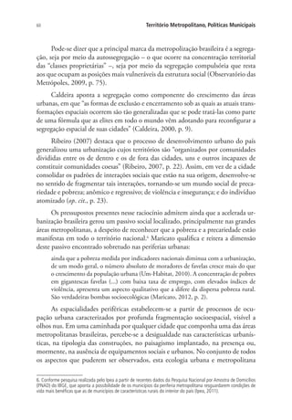 60 Território Metropolitano, Políticas Municipais
Pode-se dizer que a principal marca da metropolização brasileira é a segrega-
ção, seja por meio da autossegregação – o que ocorre na concentração territorial
das “classes proprietárias” –, seja por meio da segregação compulsória que resta
aos que ocupam as posições mais vulneráveis da estrutura social (Observatório das
Metrópoles, 2009, p. 75).
Caldeira aponta a segregação como componente do crescimento das áreas
urbanas, em que “as formas de exclusão e encerramento sob as quais as atuais trans-
formações espaciais ocorrem são tão generalizadas que se pode tratá-las como parte
de uma fórmula que as elites em todo o mundo vêm adotando para reconfigurar a
segregação espacial de suas cidades” (Caldeira, 2000, p. 9).
Ribeiro (2007) destaca que o processo de desenvolvimento urbano do país
generalizou uma urbanização cujos territórios são “organizados por comunidades
divididas entre os de dentro e os de fora das cidades, uns e outros incapazes de
constituir comunidades coesas” (Ribeiro, 2007, p. 22). Assim, em vez de a cidade
consolidar os padrões de interações sociais que estão na sua origem, desenvolve-se
no sentido de fragmentar tais interações, tornando-se um mundo social de preca-
riedade e pobreza; anômico e regressivo; de violência e insegurança; e do indivíduo
atomizado (op. cit., p. 23).
Os pressupostos presentes nesse raciocínio admitem ainda que a acelerada ur-
banização brasileira gerou um passivo social localizado, principalmente nas grandes
áreas metropolitanas, a despeito de reconhecer que a pobreza e a precariedade estão
manifestas em todo o território nacional.6
Maricato qualifica e reitera a dimensão
deste passivo encontrado sobretudo nas periferias urbanas:
ainda que a pobreza medida por indicadores nacionais diminua com a urbanização,
de um modo geral, o número absoluto de moradores de favelas cresce mais do que
o crescimento da população urbana (Um-Habitat, 2010). A concentração de pobres
em gigantescas favelas (...) com baixa taxa de emprego, com elevados índices de
violência, apresenta um aspecto qualitativo que a difere da dispersa pobreza rural.
São verdadeiras bombas socioecológicas (Maricato, 2012, p. 2).
As espacialidades periféricas estabelecem-se a partir de processos de ocu-
pação urbana caracterizados por profunda fragmentação socioespacial, visível a
olhos nus. Em uma caminhada por qualquer cidade que componha uma das áreas
metropolitanas brasileiras, percebe-se a desigualdade nas características urbanís-
ticas, na tipologia das construções, no paisagismo implantado, na presença ou,
mormente, na ausência de equipamentos sociais e urbanos. No conjunto de todos
os aspectos que puderem ser observados, esta ecologia urbana e metropolitana
6. Conforme pesquisa realizada pelo Ipea a partir de recentes dados da Pesquisa Nacional por Amostra de Domicílios
(PNAD) do IBGE, que aponta a possibilidade de os municípios da periferia metropolitana resguardarem condições de
vida mais benéficas que as de municípios de características rurais do interior do país (Ipea, 2011).
 