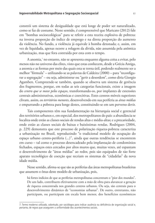 61Ingovernabilidade Metropolitana e Segregação Socioespacial
constrói um sistema de desigualdade que está longe de poder ser naturalizado,
como se faz de costume. Neste sentido, é compreensível que Maricato (2012) fale
em “bombas socioecológicas” para se referir a esta receita explosiva de pobreza:
na inversa proporção do índice de emprego e na direta proporção do aumento
da violência. No fundo, a violência já equivale à bomba detonada; e, assim, em
vez de liquidada, apenas ocorre a rolagem da dívida, não assumida pela anômica
urbanização, mas que fora contraída por esta com o tempo.
A anomia,7
no entanto, não se apresenta enquanto alguma coisa a evitar, pelo
menos não no universo das elites, visto que estas conhecem, desde a Grécia Antiga,
a anomia e as formas por meio das quais esta se torna útil, podendo realmente ser a
melhor “fórmula” – utilizando-se as palavras de Caldeira (2000) – para “reconfigu-
rar a segregação” – ou seja, administrar ou “gerir a desordem”, como diria Giorgio
Agamben. Compreende-se também, quando se observa um sistema de gerência
dos fragmentos, porque, em todas as seis categorias funcionais, existe a imagem
do centro que se move pelos espaços, transformando-os, por implantes de extensões
centrais administrativas, econômicas e coercitivas. Estes centros móveis superiores
clivam, assim, os territórios menores, desenvolvendo em sua periferia as áreas médias
e empurrando a pobreza para longe destes, constituindo-se em um perverso devir.
Tais componentes têm sua fundamentação na hierarquia social e gerencial
dos territórios urbanos e, em especial, dos metropolitanos do país: a abundância se
localiza onde estão as classes sociais de rendas altas e média-altas; e a precariedade,
onde estão as classes sociais de baixas e baixíssimas rendas. Rodrigues (2004,
p. 229) demonstra que este processo de polarização riqueza-pobreza caracteriza
a urbanização no Brasil, reproduzindo “o tradicional modelo de ocupação do
espaço urbano centro-periferia (...)”, ainda que outras tendências se encontrem
em curso – tal como o processo desencadeado pela implantação de condomínios
fechados, espaços estes cercados por altos muros que, muitas vezes, até espantam
o desenvolvimento de “áreas médias” ao redor, pois são equipados de tão forte
aparato tecnológico de coerção que recriam os sistemas de “cidadelas” da nova
idade média.
Nesse sentido, afirma-se que são as periferias das áreas metropolitanas brasileiras
que assumem o ônus deste modelo de urbanização, pois,
há fortes indícios de que as periferias metropolitanas concentram o “pior dos mundos”.
De um lado, contribuem efetivamente com a mão de obra para alavancar a geração
de riqueza concentrada nos grandes centros urbanos. Ou seja, são centrais para o
desenvolvimento dinâmico de “economias urbanas”. De outro, entretanto, não
participam, ou participam em escala bem menor, dos benefícios econômicos
7. Termo moderno utilizado, sobretudo, por sociólogos para indicar ausência ou deficiência de organização social e,
portanto, de regras que assegurem a uniformidade dos acontecimentos sociais.
 