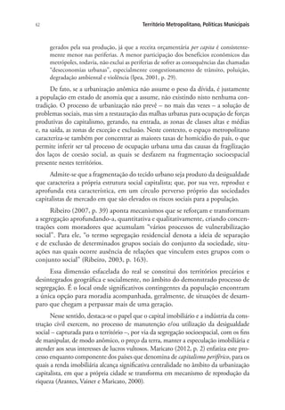 62 Território Metropolitano, Políticas Municipais
gerados pela sua produção, já que a receita orçamentária per capita é consistente-
mente menor nas periferias. A menor participação dos benefícios econômicos das
metrópoles, todavia, não exclui as periferias de sofrer as consequências das chamadas
“deseconomias urbanas”, especialmente congestionamento de trânsito, poluição,
degradação ambiental e violência (Ipea, 2001, p. 29).
De fato, se a urbanização anômica não assume o peso da dívida, é justamente
a população em estado de anomia que a assume, não existindo nisto nenhuma con-
tradição. O processo de urbanização não prevê – no mais das vezes – a solução de
problemas sociais, mas sim a restauração das malhas urbanas para ocupação de forças
produtivas do capitalismo, gerando, na entrada, as zonas de classes altas e médias
e, na saída, as zonas de exceção e exclusão. Neste contexto, o espaço metropolitano
caracteriza-se também por concentrar as maiores taxas de homicídio do país, o que
permite inferir ser tal processo de ocupação urbana uma das causas da fragilização
dos laços de coesão social, as quais se desfazem na fragmentação socioespacial
presente nestes territórios.
Admite-se que a fragmentação do tecido urbano seja produto da desigualdade
que caracteriza a própria estrutura social capitalista; que, por sua vez, reproduz e
aprofunda esta característica, em um círculo perverso próprio das sociedades
capitalistas de mercado em que são elevados os riscos sociais para a população.
Ribeiro (2007, p. 39) aponta mecanismos que se reforçam e transformam
a segregação aprofundando-a, quantitativa e qualitativamente, criando concen-
trações com moradores que acumulam “vários processos de vulnerabilização
social”. Para ele, “o termo segregação residencial denota a ideia de separação
e de exclusão de determinados grupos sociais do conjunto da sociedade, situ-
ações nas quais ocorre ausência de relações que vinculem estes grupos com o
conjunto social” (Ribeiro, 2003, p. 163).
Essa dimensão esfacelada do real se constitui dos territórios precários e
desintegrados geográfica e socialmente, no âmbito do demonstrado processo de
segregação. É o local onde significativos contingentes da população encontram
a única opção para moradia acompanhada, geralmente, de situações de desam-
paro que chegam a perpassar mais de uma geração.
Nesse sentido, destaca-se o papel que o capital imobiliário e a indústria da cons-
trução civil exercem, no processo de manutenção e/ou utilização da desigualdade
social – capturada para o território –, por via da segregação socioespacial, com os fins
de manipular, de modo anômico, o preço da terra, manter a especulação imobiliária e
atender aos seus interesses de lucros vultosos. Maricato (2012, p. 2) enfatiza este pro-
cesso enquanto componente dos países que denomina de capitalismo periférico, para os
quais a renda imobiliária alcança significativa centralidade no âmbito da urbanização
capitalista, em que a própria cidade se transforma em mecanismo de reprodução da
riqueza (Arantes, Vainer e Maricato, 2000).
 