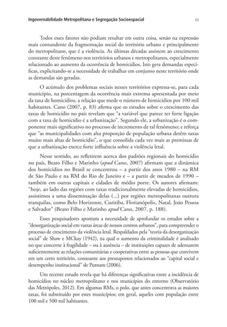 63Ingovernabilidade Metropolitana e Segregação Socioespacial
Todos esses fatores não podiam resultar em outra coisa, senão na expressão
mais contundente da fragmentação social do território urbano e principalmente
do metropolitano, que é a violência. As últimas décadas assistem ao crescimento
constante deste fenômeno nos territórios urbanos e metropolitanos, especialmente
relacionado ao aumento da ocorrência de homicídios. Isto gera demandas especí-
ficas, explicitando-se a necessidade de trabalhar em conjunto neste território onde
as demandas são geradas.
O acúmulo dos problemas sociais nesses territórios expressa-se, para cada
município, na porcentagem da ocorrência mais extrema apresentada por meio
da taxa de homicídios, a relação que mede o número de homicídios por 100 mil
habitantes. Cano (2007, p. 83) afirma que os estudos sobre o crescimento das
taxas de homicídio no país revelam que “a variável que parece ter forte ligação
com a taxa de homicídio é a urbanização”. Segundo ele, a urbanização é o com-
ponente mais significativo no processo de incremento de tal fenômeno; e reforça
que “as municipalidades com alta proporção de população urbana detêm taxas
muito mais altas de homicídio”, o que consolida cada vez mais as premissas de
que a urbanização exerce forte influência sobre a violência letal.
Nesse sentido, ao refletirem acerca dos padrões regionais do homicídio
no país, Beato Filho e Marinho (apud Cano, 2007) afirmam que a dinâmica
dos homicídios no Brasil se concentrou – a partir dos anos 1980 – na RM
de São Paulo e na RM do Rio de Janeiro e – a partir de meados de 1990 –
também em outras capitais e cidades de médio porte. Os autores afirmam:
“hoje, ao lado das regiões com taxas tradicionalmente elevadas de homicídios,
assistimos a uma disseminação delas (...) por regiões metropolitanas outrora
tranquilas, como Belo Horizonte, Curitiba, Florianópolis, Natal, João Pessoa
e Salvador” (Beato Filho e Marinho apud Cano, 2007, p. 188).
Esses pesquisadores apontam a necessidade de aprofundar os estudos sobre a
“desorganização social em vastas áreas de nossos centros urbanos”, para compreender o
processo de crescimento da violência letal. Respaldados pela “teoria da desorganização
social” de Shaw e MCkay (1942), na qual o aumento da criminalidade é analisado
no que concerne à fragilidade – ou à ausência – de instituições capazes de adensarem
suficientemente as relações comunitárias e cooperativas entre as pessoas que convivem
em um certo território, consoante aos pressupostos relacionados ao “capital social e
desempenho institucional” de Putnam (2006).
Um recente estudo revela que há diferenças significativas entre a incidência de
homicídios no núcleo metropolitano e nos municípios do entorno (Observatório
das Metrópoles, 2012). Em algumas RMs, o polo, que antes concentrava as maiores
taxas, foi substituído por estes municípios; em geral, aqueles com população entre
100 mil e 500 mil habitantes.
 