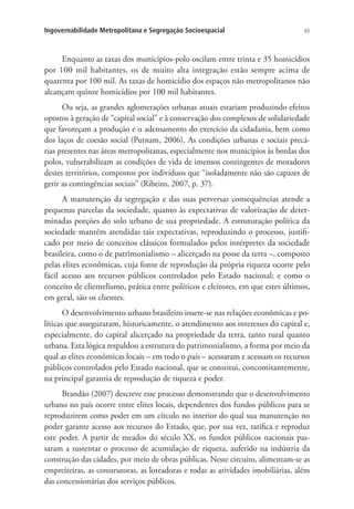 65Ingovernabilidade Metropolitana e Segregação Socioespacial
Enquanto as taxas dos municípios-polo oscilam entre trinta e 35 homicídios
por 100 mil habitantes, os de muito alta integração estão sempre acima de
quarenta por 100 mil. As taxas de homicídio dos espaços não metropolitanos não
alcançam quinze homicídios por 100 mil habitantes.
Ou seja, as grandes aglomerações urbanas atuais estariam produzindo efeitos
opostos à geração de “capital social” e à conservação dos complexos de solidariedade
que favoreçam a produção e o adensamento do exercício da cidadania, bem como
dos laços de coesão social (Putnam, 2006). As condições urbanas e sociais precá-
rias presentes nas áreas metropolitanas, especialmente nos municípios às bordas dos
polos, vulnerabilizam as condições de vida de imensos contingentes de moradores
destes territórios, compostos por indivíduos que “isoladamente não são capazes de
gerir as contingências sociais” (Ribeiro, 2007, p. 37).
A manutenção da segregação e das suas perversas consequências atende a
pequenas parcelas da sociedade, quanto às expectativas de valorização de deter-
minadas porções do solo urbano de sua propriedade. A estruturação política da
sociedade mantém atendidas tais expectativas, reproduzindo o processo, justifi-
cado por meio de conceitos clássicos formulados pelos intérpretes da sociedade
brasileira, como o de patrimonialismo – alicerçado na posse da terra –, composto
pelas elites econômicas, cuja fonte de reprodução da própria riqueza ocorre pelo
fácil acesso aos recursos públicos controlados pelo Estado nacional; e como o
conceito de clientelismo, prática entre políticos e eleitores, em que estes últimos,
em geral, são os clientes.
O desenvolvimento urbano brasileiro insere-se nas relações econômicas e po-
líticas que asseguraram, historicamente, o atendimento aos interesses do capital e,
especialmente, do capital alicerçado na propriedade da terra, tanto rural quanto
urbana. Esta lógica respaldou a estrutura do patrimonialismo, a forma por meio da
qual as elites econômicas locais – em todo o país – acessaram e acessam os recursos
públicos controlados pelo Estado nacional, que se constitui, concomitantemente,
na principal garantia de reprodução de riqueza e poder.
Brandão (2007) descreve esse processo demonstrando que o desenvolvimento
urbano no país ocorre entre elites locais, dependentes dos fundos públicos para se
reproduzirem como poder em um círculo no interior do qual sua manutenção no
poder garante acesso aos recursos do Estado, que, por sua vez, ratifica e reproduz
este poder. A partir de meados do século XX, os fundos públicos nacionais pas-
saram a sustentar o processo de acumulação de riqueza, auferido na indústria da
construção das cidades, por meio de obras públicas. Neste circuito, alimentam-se as
empreiteiras, as construtoras, as loteadoras e todas as atividades imobiliárias, além
das concessionárias dos serviços públicos.
 