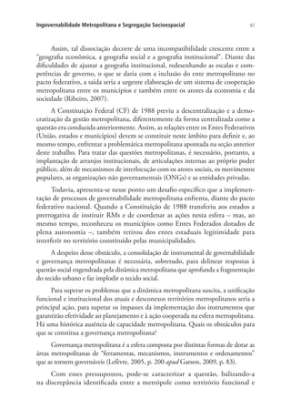 67Ingovernabilidade Metropolitana e Segregação Socioespacial
Assim, tal dissociação decorre de uma incompatibilidade crescente entre a
“geografia econômica, a geografia social e a geografia institucional”. Diante das
dificuldades de ajustar a geografia institucional, redesenhando as escalas e com-
petências de governo, o que se daria com a inclusão do ente metropolitano no
pacto federativo, a saída seria a urgente elaboração de um sistema de cooperação
metropolitana entre os municípios e também entre os atores da economia e da
sociedade (Ribeiro, 2007).
A Constituição Federal (CF) de 1988 previu a descentralização e a demo-
cratização da gestão metropolitana, diferentemente da forma centralizada como a
questão era conduzida anteriormente. Assim, as relações entre os Entes Federativos
(União, estados e municípios) devem se constituir neste âmbito para definir e, ao
mesmo tempo, enfrentar a problemática metropolitana apontada na seção anterior
deste trabalho. Para tratar das questões metropolitanas, é necessário, portanto, a
implantação de arranjos institucionais, de articulações internas ao próprio poder
público, além de mecanismos de interlocução com os atores sociais, os movimentos
populares, as organizações não governamentais (ONGs) e as entidades privadas.
Todavia, apresenta-se nesse ponto um desafio específico que a implemen-
tação de processos de governabilidade metropolitana enfrenta, diante do pacto
federativo nacional. Quando a Constituição de 1988 transferiu aos estados a
prerrogativa de instituir RMs e de coordenar as ações nesta esfera – mas, ao
mesmo tempo, reconheceu os municípios como Entes Federados dotados de
plena autonomia –, também retirou dos entes estaduais legitimidade para
interferir no território constituído pelas municipalidades.
A despeito desse obstáculo, a consolidação de instrumental de governabilidade
e governança metropolitanas é necessária, sobretudo, para delinear respostas à
questão social engendrada pela dinâmica metropolitana que aprofunda a fragmentação
do tecido urbano e faz implodir o tecido social.
Para superar os problemas que a dinâmica metropolitana suscita, a unificação
funcional e institucional dos atuais e desconexos territórios metropolitanos seria a
principal ação, para superar os impasses da implementação dos instrumentos que
garantirão efetividade ao planejamento e à ação cooperada na esfera metropolitana.
Há uma histórica ausência de capacidade metropolitana. Quais os obstáculos para
que se constitua a governança metropolitana?
Governança metropolitana é a esfera composta por distintas formas de dotar as
áreas metropolitanas de “ferramentas, mecanismos, instrumentos e ordenamentos”
que as tornem governáveis (Lefèvre, 2005, p. 200 apud Garson, 2009, p. 83).
Com esses pressupostos, pode-se caracterizar a questão, balizando-a
na discrepância identificada entre a metrópole como território funcional e
 