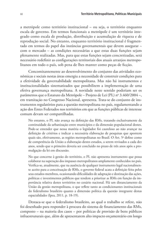 68 Território Metropolitano, Políticas Municipais
a metrópole como território institucional – ou seja, o território enquanto
escala de governo. Em termos funcionais a metrópole é um território inte-
grado como escala de produção, distribuição e acumulação de riqueza e de
reprodução social. No entanto, enquanto território institucional é fragmen-
tado em termos do papel das instâncias governamentais que devem assegurar –
com o mercado – as condições necessárias a que estas duas funções sejam
plenamente realizadas. Mas, para que estas funções sejam concretizadas, será
necessário redefinir as configurações territoriais dos atuais arranjos metropo-
litanos em todo o país, sob pena de lhes manter como peças de ficção.
Concomitantemente ao desenvolvimento do conjunto das atividades eco-
nômicas e sociais nestas áreas emergiu a necessidade de construir condições para
a efetividade da governabilidade metropolitana. Mas não há instrumentos e
institucionalidades sistematizados que possibilitem a implementação de uma
efetiva governança metropolitana. A novidade neste sentido poderiam ser os
parâmetros que o Estatuto da Metrópole – Projeto de Lei (PL) no
3.460/2004 –,
em tramitação no Congresso Nacional, apresenta. Trata-se do conjunto de ins-
trumentos regulatórios para a questão metropolitana no país, regulamentando a
ação dos Entes Federados nos territórios em que as funções públicas de interesse
comum devam ser compartilhadas.
No entanto, o PL não avança na definição das RMs, tratando exclusivamente da
continuidade da urbanização entre municípios e da dimensão populacional destes.
Pode-se entender que nessa matéria o legislador foi cauteloso ao não avançar na
definição de critérios e indicar a necessária elaboração de pesquisas que apontem
quais são, efetivamente, as regiões metropolitanas no Brasil. O Art. 5o
define como
de competência da União a elaboração destes estudos, a serem revisados a cada dez
anos, sendo que o primeiro deveria ser concluído no prazo de três anos após a pro-
mulgação da lei em discussão.
No que concerne à gestão do território, o PL não apresenta instrumento que possa
colaborar na superação dos impasses metropolitanos amplamente conhecidos no país.
Verifica-se, atualmente, que na ausência de qualquer instrumento legal nacionalmen-
te aceito para a conceituação de RMs, o governo federal acata a definição feita pelos
seus estados-membros, ocasionando dificuldades de adaptação e destinação das ações,
políticas e investimentos públicos que tendem a priorizar as RMs em função da im-
portância relativa destes territórios no cenário nacional. Há um distanciamento da
União da gestão metropolitana, o que reflete tanto as condicionantes institucionais
do federalismo brasileiro quanto a dimensão política da questão integrante destas
espacialidades (Ipea, 2011, p. 18-19).
Destaca-se que o federalismo brasileiro, ao qual o trabalho se refere, não
foi desenhado para responder à procura do sistema de financiamento das RMs,
composto – na maioria dos casos – por políticas de provisão de bens públicos
infraestruturais que, além de apresentarem alto impacto orçamentário em longo
 
