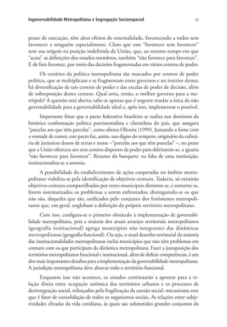 69Ingovernabilidade Metropolitana e Segregação Socioespacial
prazo de execução, têm altos efeitos de externalidade, favorecendo a todos sem
favorecer a ninguém especialmente. Claro que este “favorecer sem favorecer”
tem sua origem na posição indefinida da União, que, ao mesmo tempo em que
“acata” as definições dos estados-membros, também “não favorece para favorecer”.
E de fato favorece, por meio das decisões fragmentadas em vários centros de poder.
Os cenários da política metropolitana são marcados por centros de poder
político, que se multiplicam e se fragmentam entre governos e no interior destes;
há diversificação de tais centros de poder e das escalas de poder de decisão, além
de sobreposição destes centros. Qual seria, então, o melhor governo para a me-
trópole? A questão está aberta; sabe-se apenas que é urgente mudar a ótica da não
governabilidade para a governabilidade ideal e, após isto, implementar o possível.
Importante frisar que o pacto federativo brasileiro se realiza nos domínios da
histórica conformação política patrimonialista e clientelista do país, que assegura
“parcelas aos que têm parcelas”, como afirma Oliveira (1999). Juntando a fome com
a vontade de comer, este pacto faz, assim, uso digno do tempero, originário da culiná-
ria de jurássicos donos de terras e nome –“parcelas aos que têm parcelas” –, no prato
que a União ofereceu aos seus centros dispersos de poder para deleitarem-se, a iguaria
“não favorecer para favorecer”. Resumo do banquete: na falta de uma instituição,
institucionaliza-se a anomia.
A possibilidade do estabelecimento de ações cooperadas no âmbito metro-
politano viabiliza-se pela identificação de objetivos comuns. Todavia, só existirão
objetivos comuns compartilhados por entes municipais distintos se, e somente se,
forem sistematizados os problemas a serem enfrentados; distinguindo-se os que
não são, daqueles que são, unificados pelo conjunto dos fenômenos metropoli-
tanos que, em geral, englobam a definição do próprio território metropolitano.
Com isso, configura-se o primeiro obstáculo à implementação de governabi-
lidade metropolitana, pois a maioria dos atuais arranjos territoriais metropolitanos
(geografia institucional) agrega municípios não integrantes das dinâmicas
metropolitanas (geografia funcional). Ou seja, o atual desenho territorial da maioria
das institucionalidades metropolitanas inclui municípios que não têm problemas em
comum com os que participam da dinâmica metropolitana. Fazer a justaposição dos
territórios metropolitanos funcional e institucional, além de definir competências, é um
dos mais importantes desafios para a implementação da governabilidade metropolitana.
A jurisdição metropolitana deve abarcar todo o território funcional.
Enquanto isso não acontece, os estudos continuarão a apontar para a re-
lação direta entre ocupação anômica dos territórios urbanos e os processos de
desintegração social, reforçados pela fragilização da coesão social, mecanismo este
que é fator de consolidação de todos os organismos sociais. As relações entre subje-
tividades clivadas da vida cotidiana, às quais são submetidos grandes conjuntos da
 