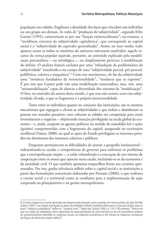 70 Território Metropolitano, Políticas Municipais
população nas cidades, fragilizam a densidade dos laços que vinculam um indivíduo
ou um grupo aos demais. As redes de “produção de subjetividade”, segundo Félix
Gattari (1992), caracterizam-se por sua “função existencializante”; no entanto, a
“incidência concreta da subjetividade capitalística”, que corresponde ao capital
social é a “subjetividade do equivaler generalizado”. Assim, na mass media, tudo
aparece como se todos os mistérios do universo estivessem resolvidos: aquele re-
canto da crença popular equivale, portanto, ao conteúdo explicado pela modeli-
zação psicanalítica – ou mitológica –, ou simplesmente pertence à modelização
do delírio. O analista francês exclama por uma “refundação da problemática da
subjetividade” instalando-a no campo de uma “subjetividade parcial, pré-pessoal,
polifônica, coletiva e maquínica”.8
Com este movimento, ele faz da subjetividade
uma “instância fundadora de intencionalidade”, “instância que se exprime”.
É por isto que Gattari pede não uma modelização enunciadora, mas, sim, uma
“metamodelização” capaz de abarcar a diversidade dos sistemas de “modelização”.
O fato, no entender da autora deste estudo, é que esta não ocorre; com esta subje-
tividade clivada, o que se fragmenta é a própria intencionalidade.
Tanto entre os indivíduos quanto no conjunto das instituições, são os mesmos
mecanismos que segregam e clivam as subjetividades e que isolam e abandonam as
pessoas nos mundos precários; estes colocam as cidades em competição para atrair
investimentos e negócios – objetivando inserção privilegiada na escala global da eco-
nomia – e, ainda, cooptam os agentes políticos no sentido de consolidar leis e ações
(gestões) comprometidas com a hegemonia do capital, assegurada no receituário
neoliberal (Vainer, 2000), no qual as ações do Estado privilegiam os interesses priva-
dos em detrimento dos interesses coletivos e públicos.
Enquanto permanecem as dificuldades de ajustar a geografia institucional –
redesenhando-se escalas e competências de governo para enfrentar os problemas
que a metropolização impõe –, a saída vislumbrada é a execução de um sistema de
cooperação entre os atores que operam nesta escala, incluindo-se os da economia e
da sociedade civil. O que também apresenta empecilhos frente aos cenários apre-
sentados. Por isto, ganha relevância refletir sobre o capital social e as instituições a
partir das formulações conceituais elaboradas por Putnam (2006), o que reafirma
a coesão social e a territorial como as condições para a implementação de ação
cooperada no planejamento e na gestão metropolitanos.
8. O termo maquínico e outros derivados de máquina está presente, como conceito, em muitos pontos da obra de Felix
Gattari (1992). Sua origem está ligada às obras dos biólogos chilenos Humberto Maturama e Francisco Varela, para os
quais “máquina autopoiética” define os “sistemas vivos”. Sobre isto, Gattari (1992, p. 118-119) comenta:“Parece-me
que sua noção de autopoiese, como capacidade de autorreprodução de uma estrutura ou de um ecossistema, poderia
ser proveitosamente estendida às máquinas sociais, às máquinas econômicas e até mesmo às máquinas incorporais
da língua, da teoria da criação estética”.
 