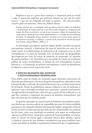 71Ingovernabilidade Metropolitana e Segregação Socioespacial
Reafirma-se que só a partir dessa condição, a cooperação pode ser levada
a cabo. É importante explicitar que ambientes urbanos em que não há coesão
interna – e que não são integrados sob todos os aspectos – têm sido preteridos,
inclusive pelos investimentos. Sobre isto, Ribeiro afirma:
Estudos mostram que as metrópoles onde prevalecem menores índices de dualização
e de polarização do tecido social são as que têm levado vantagens na competição pela
atração dos fluxos econômicos, ou seja, as que recusaram a lógica da competição bus-
cando oferecer apenas governos locais empreendedores e as virtudes da mercantilização
da cidade. As metrópoles devem, portanto, constituir-se em meios sociais capazes de
promoverem a inovação, a confiança e a coesão social, tornando-se veículos da junção
entre Estado e Nação (Ribeiro, 2008, p. 2).
As informações precedentes apontam alguns desafios oriundos da questão
metropolitana nacional: i) diminuição das taxas de homicídio por meio da in-
clusão social; ii) estabelecimento de instrumentos de cooperação entre os entes
metropolitanos e os atores da sociedade civil; iii) diminuição das desigualdades
intra-regionais por meio da criação de instâncias de cooperação; iv) supressão
do patrimonialismo e do clientelismo por intermédio da criação de instituições
públicas de caráter metropolitano; v) inclusão do ente metropolitano no pacto
federativo; e vi) formatação de políticas metropolitanas a partir da identificação
de objetivos comuns entre os governos locais.
4 ASPECTOS RELEVANTES QUE JUSTIFICAM
A INSTITUCIONALIDADE METROPOLITANA
Nesta última seção do estudo, são retomados alguns elementos estruturantes da
discussão para demonstrar a relevância da gestão metropolitana, adotando-se como
principal desafio a unificação do território funcional com o território institucional
da metrópole. Diante da problemática exposta, evidencia-se que tal unificação se
apresenta como a principal articulação para equacionar a questão social presente
nos aglomerados metropolitanos, esfera em que as partes devem evidenciar-se e na
qual deve acontecer a negociação dos passivos da dinâmica metropolitana, com
base nos ativos que esta também produz.
As questões apontadas na caracterização do fenômeno metropolitano produ-
zem desafios que somente poderão ser respondidos por meio de institucionalidade
permanente, mas adequada à dinâmica funcional das regiões, justapondo a linha da
norma aos novos arranjos espaciais que ainda não são compreendidos em nenhuma
das leis atuais, sejam estas municipais ou estaduais, nem sequer nas configurações
expressas nas RMs oficiais. Ainda que a ausência de institucionalidade, ou anomia,
possa ser inscrita em marcos legais, o principal objetivo deste trabalho é pensar
a existência concreta de uma dinâmica metropolitana que possa mobilizar ações
sociais, para definir as medidas e os parâmetros institucionais que os regulamentem.
 