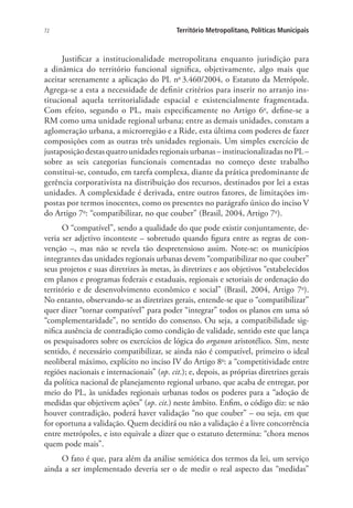 72 Território Metropolitano, Políticas Municipais
Justificar a institucionalidade metropolitana enquanto jurisdição para
a dinâmica do território funcional significa, objetivamente, algo mais que
aceitar serenamente a aplicação do PL no
3.460/2004, o Estatuto da Metrópole.
Agrega-se a esta a necessidade de definir critérios para inserir no arranjo ins-
titucional aquela territorialidade espacial e existencialmente fragmentada.
Com efeito, segundo o PL, mais especificamente no Artigo 6o
, define-se a
RM como uma unidade regional urbana; entre as demais unidades, constam a
aglomeração urbana, a microrregião e a Ride, esta última com poderes de fazer
composições com as outras três unidades regionais. Um simples exercício de
justaposiçãodestasquatrounidadesregionaisurbanas–institucionalizadasnoPL–
sobre as seis categorias funcionais comentadas no começo deste trabalho
constitui-se, contudo, em tarefa complexa, diante da prática predominante de
gerência corporativista na distribuição dos recursos, destinados por lei a estas
unidades. A complexidade é derivada, entre outros fatores, de limitações im-
postas por termos inocentes, como os presentes no parágrafo único do inciso V
do Artigo 7o
: “compatibilizar, no que couber” (Brasil, 2004, Artigo 7o
).
O “compatível”, sendo a qualidade do que pode existir conjuntamente, de-
veria ser adjetivo inconteste – sobretudo quando figura entre as regras de con-
venção –, mas não se revela tão despretensioso assim. Note-se: os municípios
integrantes das unidades regionais urbanas devem “compatibilizar no que couber”
seus projetos e suas diretrizes às metas, às diretrizes e aos objetivos “estabelecidos
em planos e programas federais e estaduais, regionais e setoriais de ordenação do
território e de desenvolvimento econômico e social” (Brasil, 2004, Artigo 7o
).
No entanto, observando-se as diretrizes gerais, entende-se que o “compatibilizar”
quer dizer “tornar compatível” para poder “integrar” todos os planos em uma só
“complementaridade”, no sentido do consenso. Ou seja, a compatibilidade sig-
nifica ausência de contradição como condição de validade, sentido este que lança
os pesquisadores sobre os exercícios de lógica do organon aristotélico. Sim, neste
sentido, é necessário compatibilizar, se ainda não é compatível, primeiro o ideal
neoliberal máximo, explícito no inciso IV do Artigo 8o
: a “competitividade entre
regiões nacionais e internacionais” (op. cit.); e, depois, as próprias diretrizes gerais
da política nacional de planejamento regional urbano, que acaba de entregar, por
meio do PL, às unidades regionais urbanas todos os poderes para a “adoção de
medidas que objetivem ações” (op. cit.) neste âmbito. Enfim, o código diz: se não
houver contradição, poderá haver validação “no que couber” – ou seja, em que
for oportuna a validação. Quem decidirá ou não a validação é a livre concorrência
entre metrópoles, e isto equivale a dizer que o estatuto determina: “chora menos
quem pode mais”.
O fato é que, para além da análise semiótica dos termos da lei, um serviço
ainda a ser implementado deveria ser o de medir o real aspecto das “medidas”
 