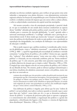 73Ingovernabilidade Metropolitana e Segregação Socioespacial
adotadas nas diversas unidades regionais, para verificar até que ponto estas serão
induzidas a reprogramar seus planos diretores e seus planejamentos territoriais
regionais urbanos em função da compatibilização com o Estatuto da Metrópole; e
conferir a verdadeira extensão do impacto que este exerce sobre a cultura urbana,
e sobre as subjetividades constituintes do capital social das metrópoles.
Até mesmo correndo o risco de antecipação precipitada, é possível, desde
já, ver que os resultados de um estudo dessa natureza conduziriam ao aspecto
dessas “medidas” adotadas pela prática política atual: estas devem ter “os olhos”
voltados para o consenso do mercado globalizado, “o nariz” apoiado sobre a
universal constituição neoliberal e “o umbigo” enfeitado com o piercing do as-
sistencialismo social. É deste modo que muitos dos “avanços” conquistados por
meio das políticas de distribuição de renda no país podem estar se perdendo na
reprodução das desigualdades, nas condições de habitação e nas oportunidades
de educação e trabalho.
Não se pode esquecer que a política moderna é considerada, pelos vitorio-
sos da globalização, como a “sabedoria consensual” – nas palavras de Rancière
(1996, p. 408) –, a qual foi engendrada pela necessidade de combater o método
comunista: “a antiga forma de política, a do conflito”, forma esta que, segundo
eles, “caducou”. Esta sabedoria aparece “como uma tese sobre a evolução do
político” e é ilustrada, em seu enunciado cotidiano, pela sua “forma moderna”
da política, que “é a do concerto, para lidar entre parceiros responsáveis, com
os dados objetivos da situação que se impõe a todos” (Rancière, 1996, p. 378).
É inegável que existe alguma coisa de zen nesta prática da política, tal é a beleza
da sua filosofia de base. No entanto, pode-se oferecer qualquer denominação a
esta beleza ritualística da sabedoria consensual, menos a de política, nome este
que deve ser reservado ao
conjunto das atividades que vêm perturbar a ordem da polícia pela inscrição de uma
pressuposição que lhe é inteiramente heterogênea. Essa pressuposição é a igualdade
de qualquer ser falante com qualquer outro ser falante. Essa igualdade (...) não se
inscreve diretamente na ordem social. Manifesta-se apenas pelo dissenso, no sentido
mais originário de termo: uma perturbação no sensível, uma modificação singular
do que é visível, dizível, contável (Rancière, 1996, p. 372).
Essa definição da política é singular, pois afirma que há uma “ordem de
polícia” a ser perturbada, mas tudo se esclarece quando se entende o que o autor
quer dizer por “polícia”, nome dado por ele a o que se denomina ordinaria-
mente de política: “o conjunto de processos pelos quais se operam a agregação
e o consentimento das coletividades, a organização dos poderes e a gestão das
populações, a distribuição dos lugares e das funções e o sistema de legitimação
dessa distribuição” (Rancière, 1996, p. 372).
 